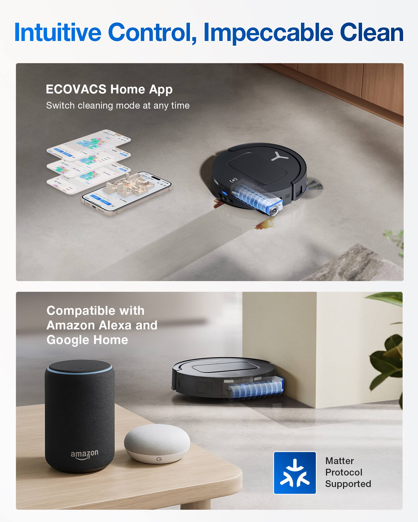 Intuitive Control, Impeccable Clean
ECOVACS Home App
Switch cleaning mode at any time
Compatible with Amazon Alexa and Google Home
Matter Protocol Supported