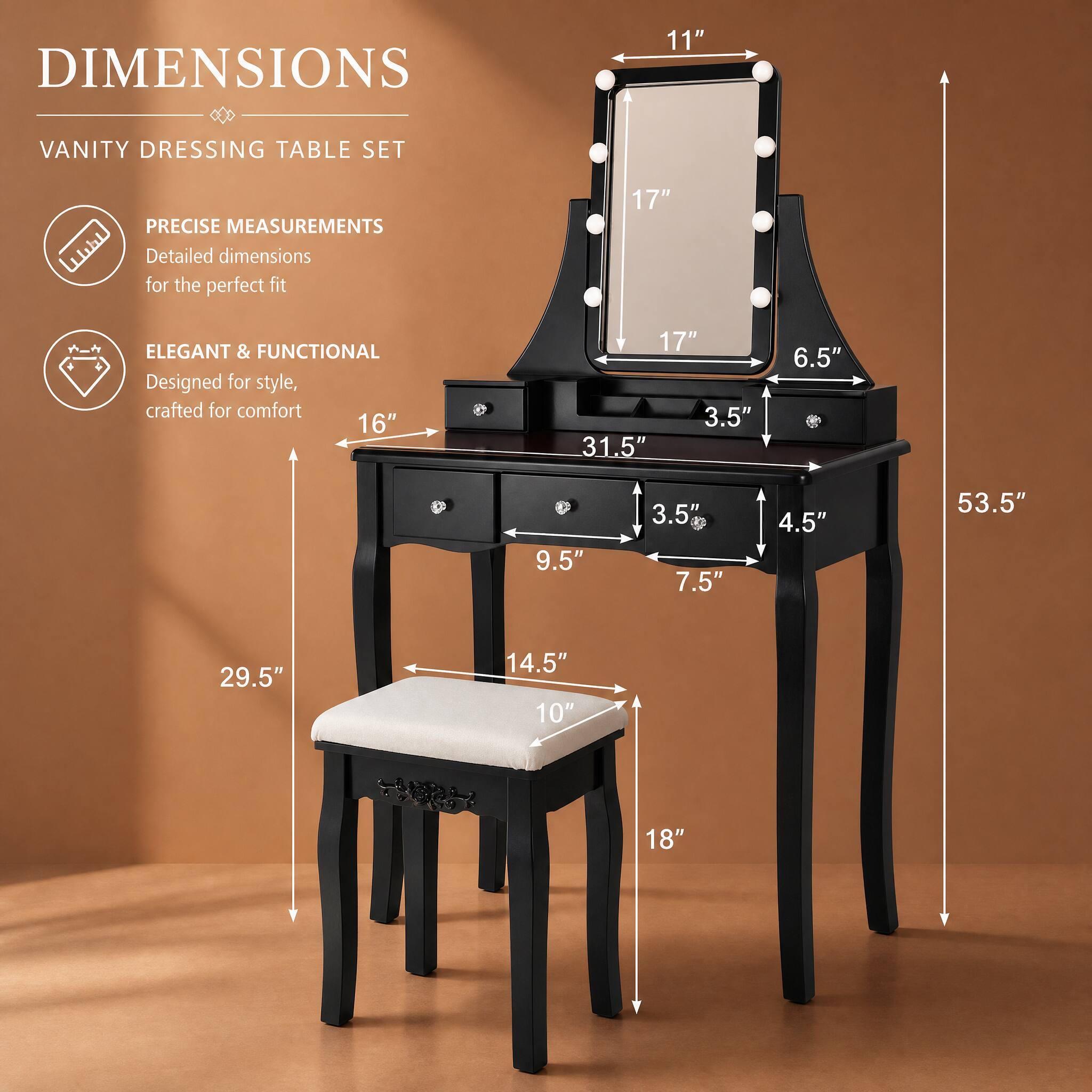 DIMENSIONS  
VANITY DRESSING TABLE SET  

PRECISE MEASUREMENTS  
Detailed dimensions for the perfect fit  

ELEGANT & FUNCTIONAL  
Designed for style, crafted for comfort  

11"  
17"  
6.5"  
31.5"  
3.5"  
4.5"  
53.5"  
29.5"  
14.5"  
10"  
18"