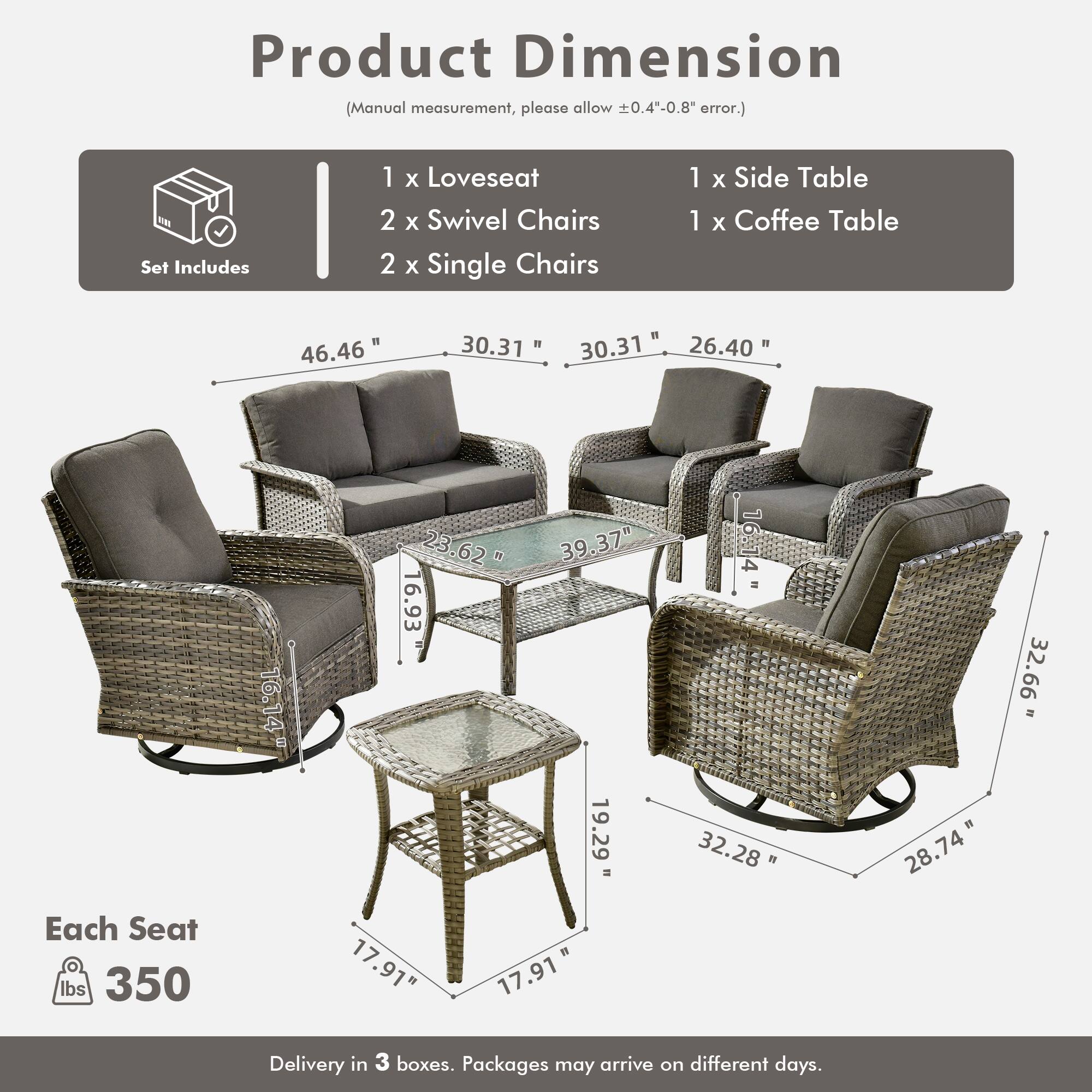 Product Dimension  
(Manual measurement, please allow ±0.4"-0.8" error.)

Set Includes  
1 x Loveseat  
2 x Swivel Chairs  
2 x Single Chairs  
1 x Side Table  
1 x Coffee Table  

Each Seat  
350 lbs  

Delivery in 3 boxes. Packages may arrive on different days.  

Dimensions:  
- Loveseat: 46.46" W x 30.31" D x 30.31" H  
- Swivel Chairs: 30.37" W x 26.40" D x 32.66" H  
- Single Chairs: 32.28" W x 19.29" D x 28.74" H  
- Side Table: 16.14" W x 16.93" D x 16.14" H  
- Coffee Table: 17.91" W x 17.91" D x 16.93" H