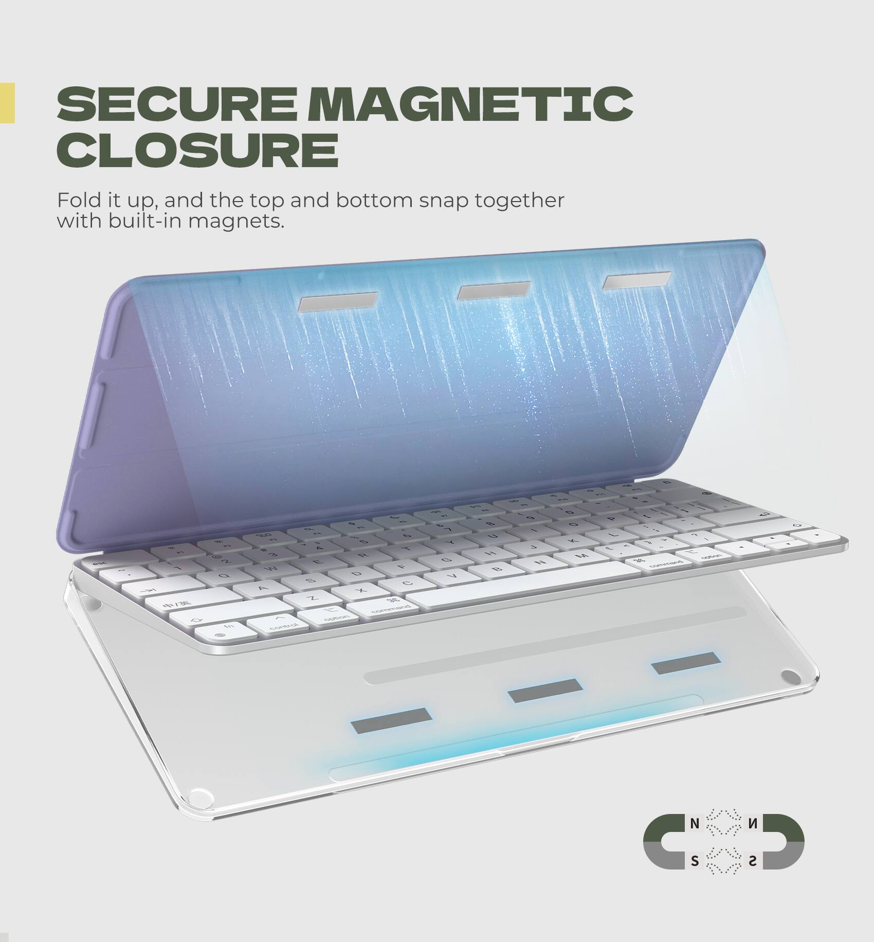 SECURE MAGNETIC CLOSURE  
Fold it up, and the top and bottom snap together with built-in magnets.