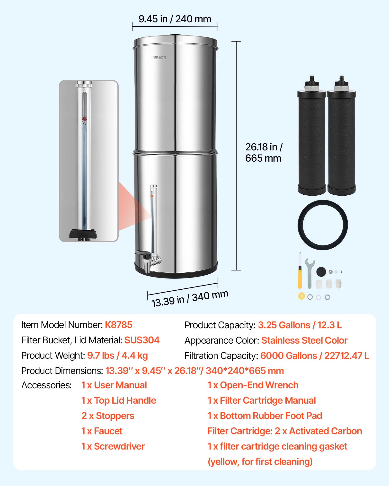 9.45 in / 240 mm  
26.18 in / 665 mm  
340 mm  
13.39 in  

Item Model Number: K8785  
Product Capacity: 3.25 Gallons / 12.3 L  
Filter Bucket, Lid Material: SUS304  
Appearance Color: Stainless Steel Color  
Product Weight: 9.7 lbs / 4.4 kg  
Filtration Capacity: 6000 Gallons / 22712.47 L  
Product Dimensions: 13.39" x 9.45" x 26.18" / 340*240*665 mm  

Accessories:  
1 x User Manual  
1 x Open-End Wrench  
1 x Top Lid Handle  
1 x Filter Cartridge Manual  
2 x Stoppers  
1 x Bottom Rubber Foot Pad  
1 x Faucet  

Filter Cartridge:  
2 x Activated Carbon  
1 x filter cartridge cleaning gasket (yellow, for first cleaning)