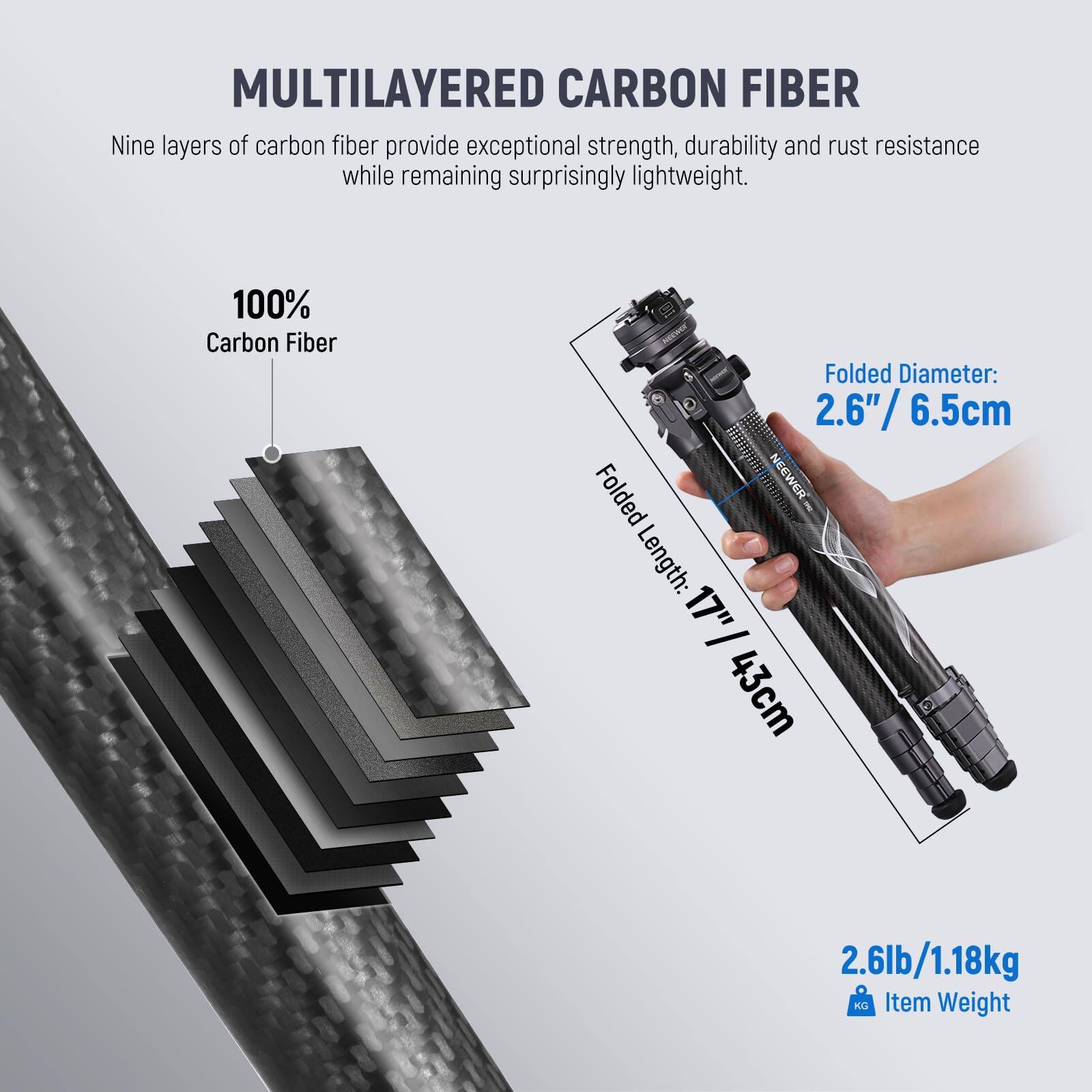 MULTILAYERED CARBON FIBER

Nine layers of carbon fiber provide exceptional strength, durability and rust resistance while remaining surprisingly lightweight.

100% Carbon Fiber

Folded Diameter: 2.6" / 6.5cm

Folded Length: 17" / 43cm

2.6lb / 1.18kg

Item Weight