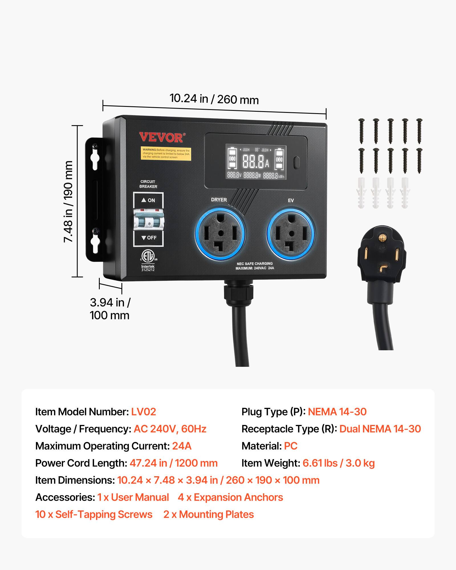 10.24 in / 260 mm  
mm 190 in 7.48  
VEVOR WARNING: Before charging, ensure the vehicle control screen is ON  
CIRCUIT BREAKER ON OFF Intertek 3125212  
2019 If KEEP [0] [6] 888.Bv 8888.8 8888.818 DRYER EV NEC SAFE CHARGING MAXIMUM: 240VAC 24A  
3.94 in 100 mm  
Item Model Number: LV02  
Plug Type (P): NEMA 14-30  
Voltage Frequency: AC 240V, 60Hz  
Receptacle Type (R): Dual NEMA 14-30  
Maximum Operating Current: 24A  
Material: PC  
Power Cord Length: 47.24 in / 1200 mm  
Item Weight: 6.61 lbs / 3.0 kg  
Item Dimensions: 10.24 x 7.48 x 3.94 in / 2
