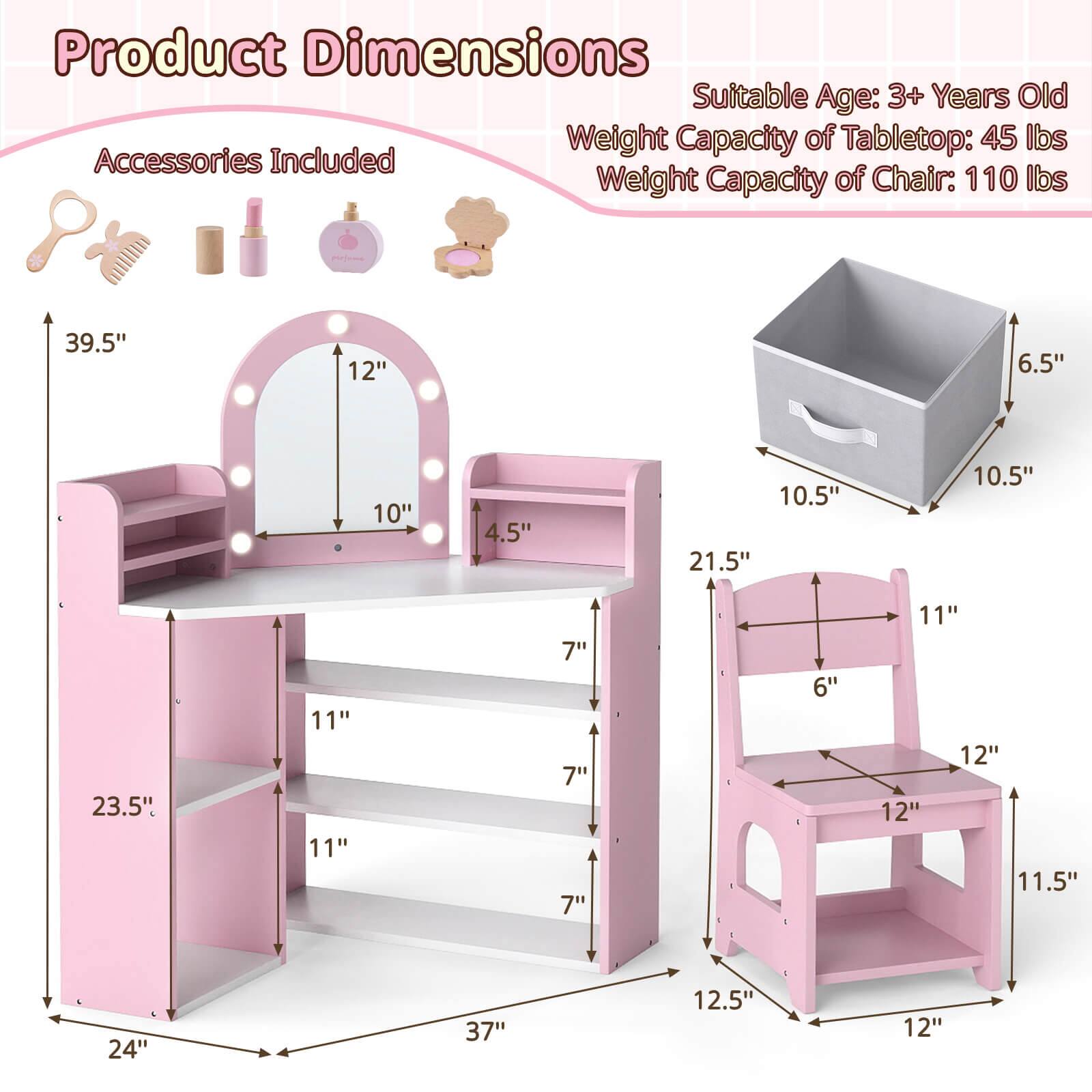 Product Dimensions

Suitable Age: 3+ Years Old

Weight Capacity of Tabletop: 45 lbs

Weight Capacity of Chair: 110 lbs

Accessories Included

- 39.5" (height of the vanity)
- 12" (width of the mirror)
- 10" (height of the mirror)
- 4.5" (depth of the mirror)
- 23.5" (height of the vanity)
- 11" (depth of the vanity)
- 11" (depth of the shelf)
- 7" (depth of the shelf)
- 7" (depth of the shelf)
- 6.5" (height of the storage box)
- 10.5" (width of the storage box)
- 10.5" (depth of the storage box)
- 21.5" (height of the chair)
- 11" (width of the chair)
- 6" (height of the chair back)
- 12" (width of the chair seat)
- 11.5" (depth of the chair seat)
- 12.5" (width of the chair base