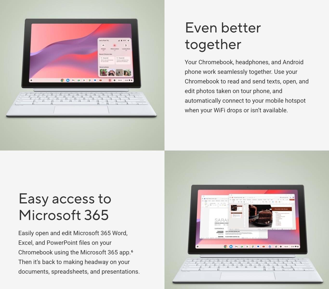 Even better together

Your Chromebook, headphones, and Android phone work seamlessly together. Use your Chromebook to read and send texts, open, and edit photos taken on your phone, and automatically connect to your mobile hotspot when your WiFi drops or isn't available.

Easy access to Microsoft 365

Easily open and edit Microsoft 365 Word, Excel, and PowerPoint files on your Chromebook using the Microsoft 365 app. Then it's back to making headway on your documents, spreadsheets, and presentations.