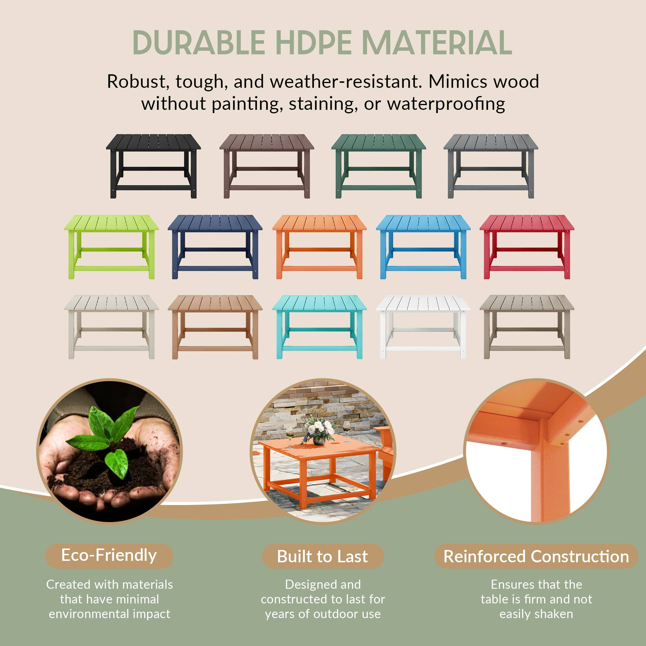 DURABLE HDPE MATERIAL

Robust, tough, and weather-resistant. Mimics wood without painting, staining, or waterproofing

Eco-Friendly
Created with materials that have minimal environmental impact

Built to Last
Designed and constructed to last for years of outdoor use

Reinforced Construction
Ensures that the table is firm and not easily shaken