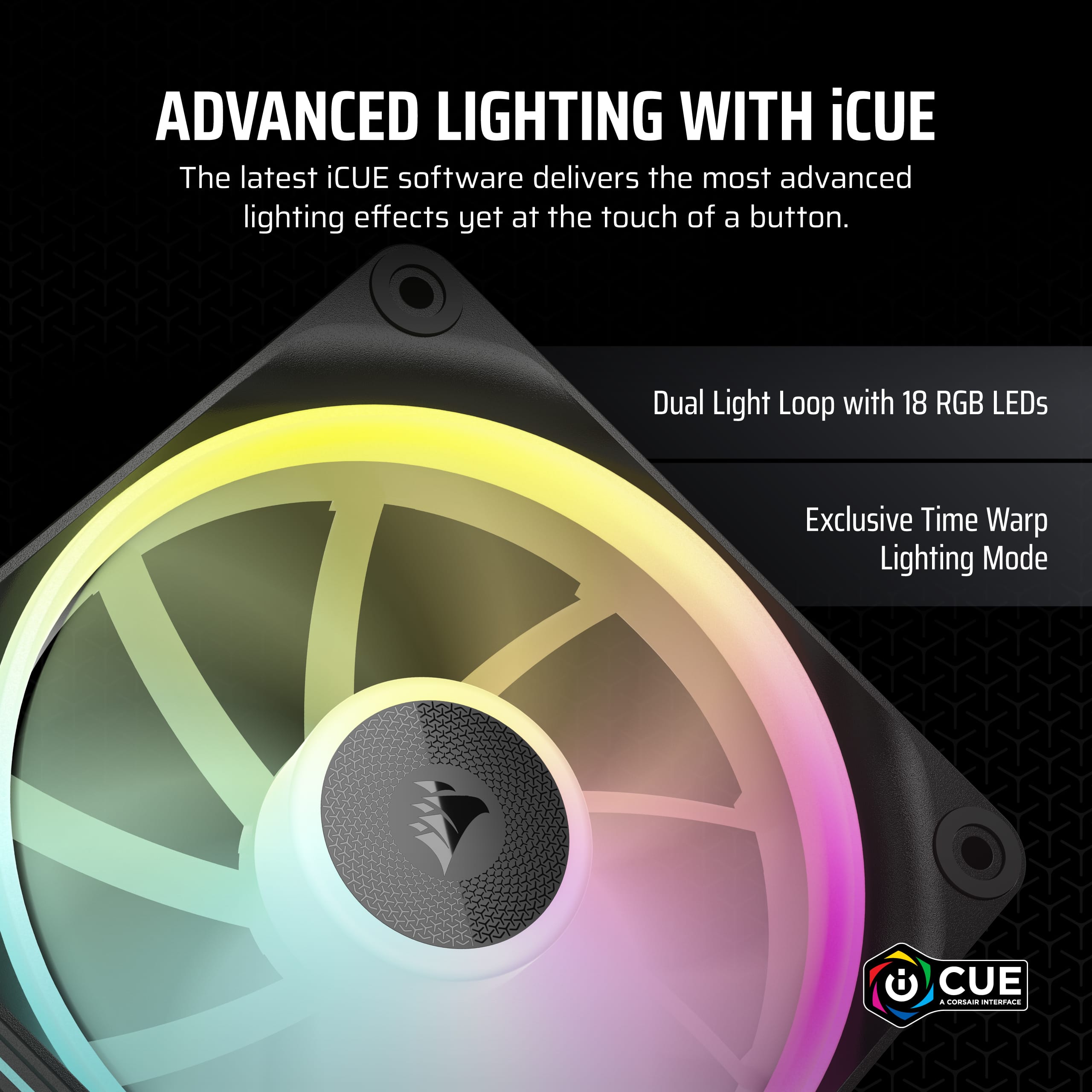 The latest iCUE software delivers the most advanced lighting effects yet at the touch of a button. Dual Light Loop with 18 RGB LEDs Exclusive Time Warp Lighting Mode.