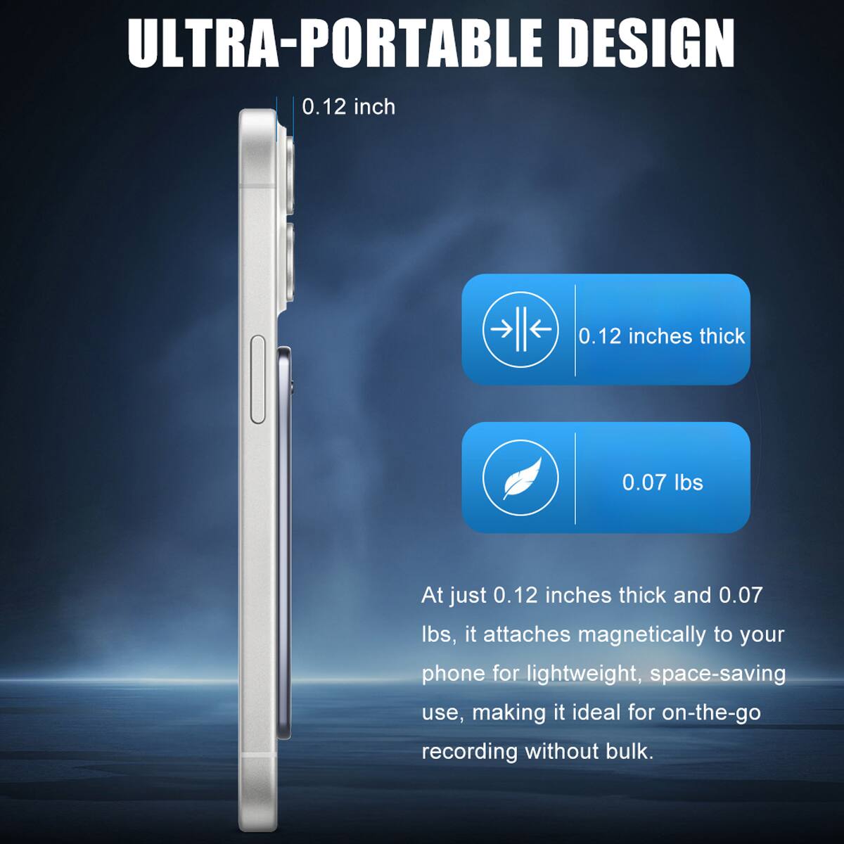 ULTRA-PORTABLE DESIGN

0.12 inch

0.12 inches thick

0.07 lbs

At just 0.12 inches thick and 0.07 lbs, it attaches magnetically to your phone for lightweight, space-saving use, making it ideal for on-the-go recording without bulk.