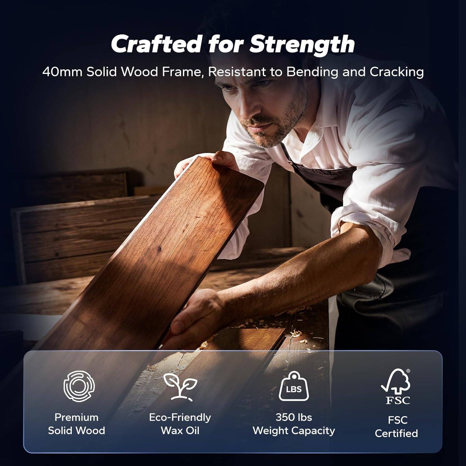 Crafted for Strength  
40mm Solid Wood Frame, Resistant to Bending and Cracking  
Premium Solid Wood  
Eco-Friendly Wax Oil  
350 lbs Weight Capacity  
FSC Certified