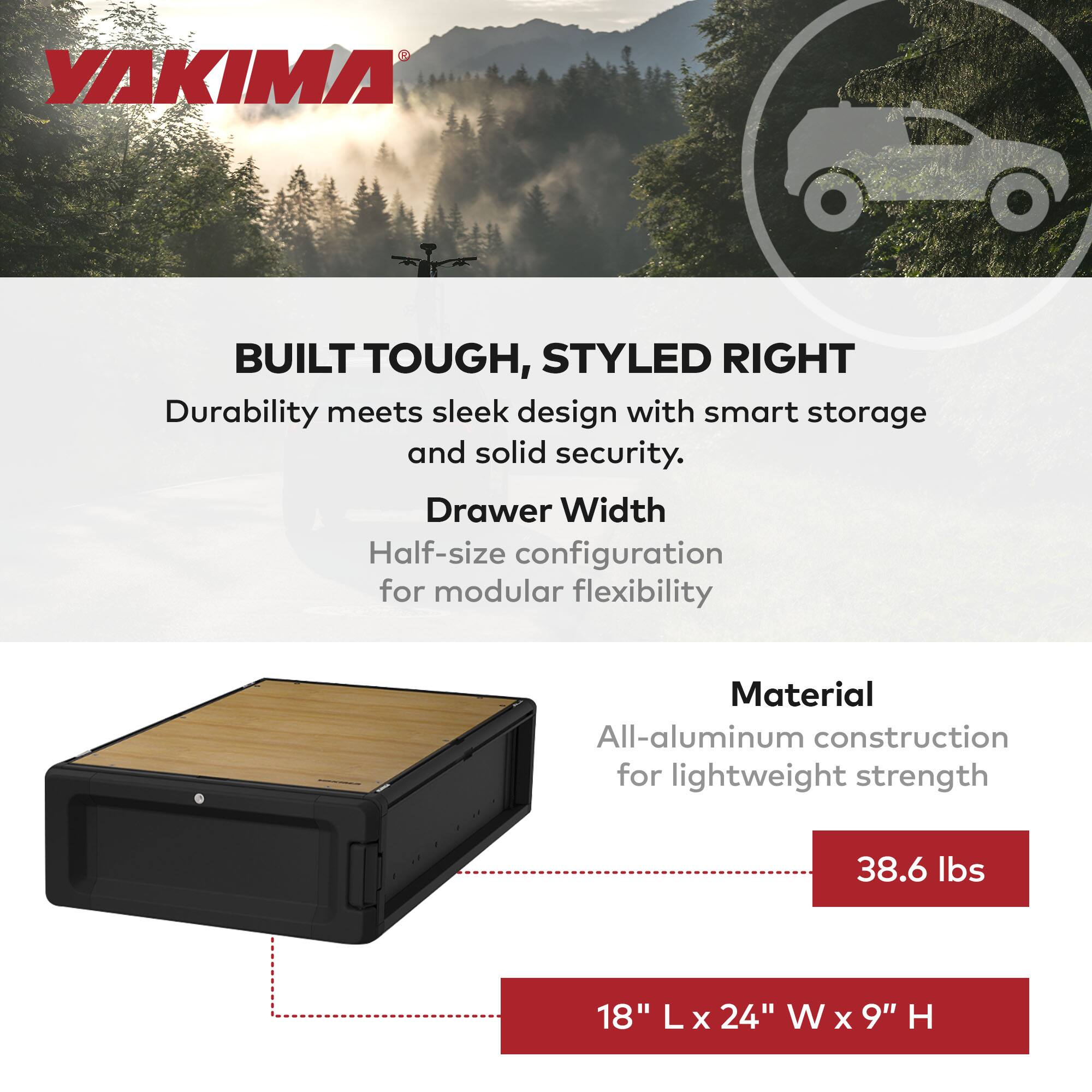 **YAKIMA**

**BUILT TOUGH, STYLED RIGHT**

Durability meets sleek design with smart storage and solid security.

**Drawer Width**
Half-size configuration for modular flexibility

**Material**
All-aluminum construction for lightweight strength

**Weight**
38.6 lbs

**Dimensions**
18" L x 24" W x 9" H