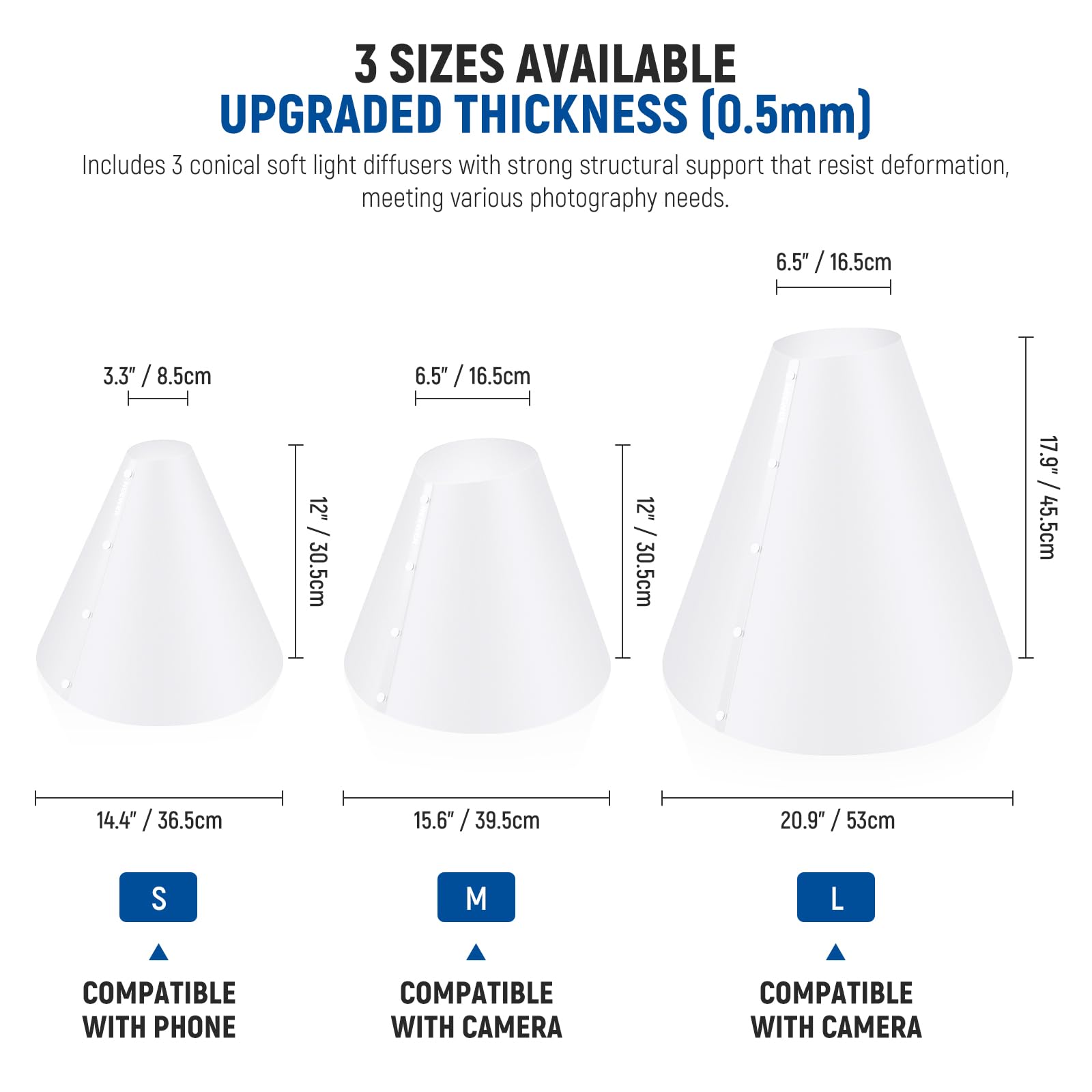 3 SIZES AVAILABLE  
UPGRADED THICKNESS (0.5mm)  
Includes 3 conical soft light diffusers with strong structural support that resist deformation, meeting various photography needs.  

- S: 3.3" / 8.5cm, 12" / 30.5cm, 14.4" / 36.5cm  
- M: 6.5" / 16.5cm, 12" / 30.5cm, 15.6" / 39.5cm  
- L: 6.5" / 16.5cm, 17.9" / 45.5cm, 20.9" / 53cm  

COMPATIBLE WITH PHONE  
COMPATIBLE WITH CAMERA  
COMPATIBLE WITH CAMERA