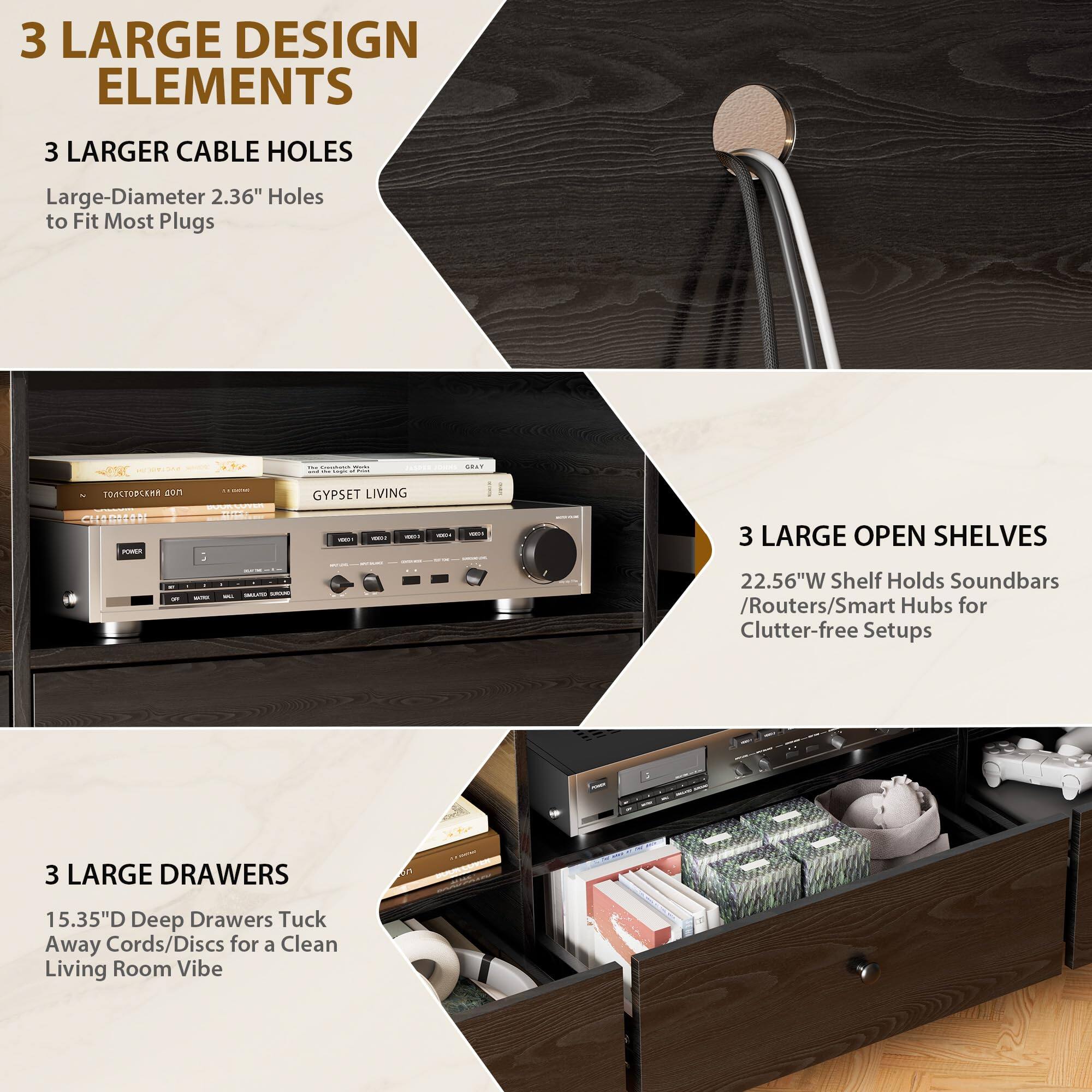 3 LARGE DESIGN ELEMENTS

3 LARGER CABLE HOLES
Large-Diameter 2.36" Holes to Fit Most Plugs

3 LARGE OPEN SHELVES
22.56"W Shelf Holds Soundbars / Routers / Smart Hubs for Clutter-free Setups

3 LARGE DRAWERS
15.35"D Deep Drawers Tuck Away Cords/Discs for a Clean Living Room Vibe
