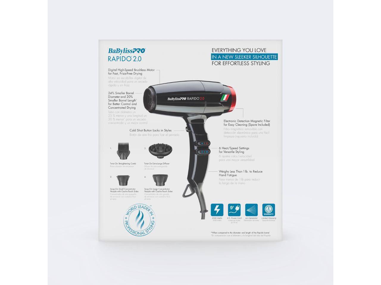 BaBylissPRO RAPIDO 2.0 Digital High-Speed Brushless Motor for Fast, Frizz-Free Drying

EVERYTHING YOU LOVE IN A NEW SLEEKER SILHOUETTE FOR EFFORTLESS STYLING

24% Smaller Barrel Diameter and 20% Smaller Barrel Length for Better Control and Concentrated Drying

BaByliss?20 RAPIDO 2.0

Cold Shot Button Locks in Styles Botón de frie

Electronic Detection Magnetic Filter for Easy Cleaning (Spare Included) Filtro magnético para UNIÓN fácil

6 Heat/Speed Settings for Versatile Styling & para

Weighs Less Than 1 lb. to Reduce Hand Fatigue Pesa de di para la de la

Snop-On Nozzle

WORLD LEADER IN PROFESSIONAL STYLING