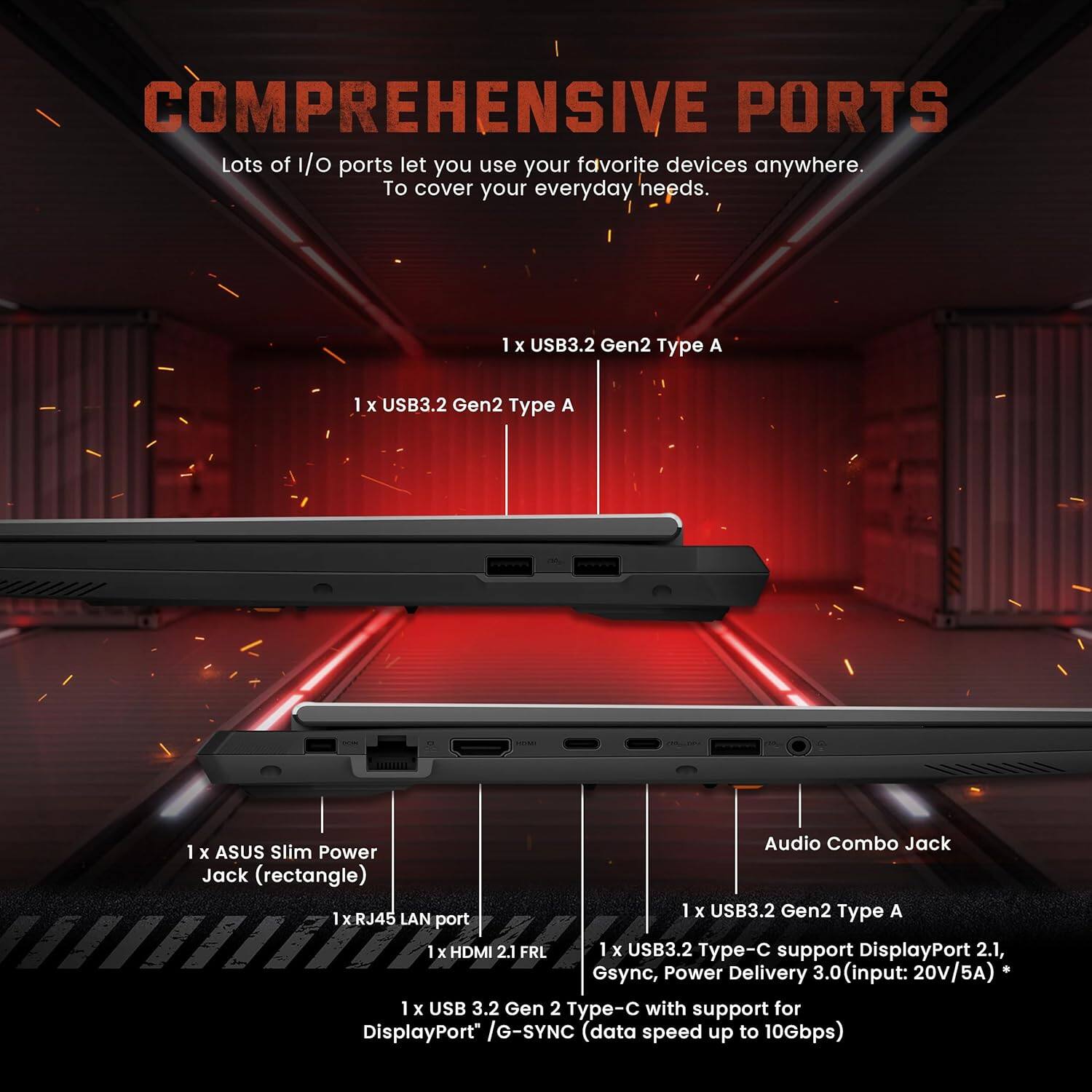 **COMPREHENSIVE PORTS**

Lots of I/O ports let you use your favorite devices anywhere. To cover your everyday needs.

- 1 x USB3.2 Gen2 Type A
- 1 x USB3.2 Gen2 Type A
- 1 x ASUS Slim Power Jack (rectangle)
- 1 x RJ45 LAN port
- 1 x HDMI 2.1 FRL
- 1 x USB3.2 Gen2 Type-C support DisplayPort 2.1, G-Sync, Power Delivery 3.0 (input: 20V/5A)
- 1 x USB3.2 Gen2 Type-C with support for DisplayPort / G-SYNC (data speed up to 10Gbps)
- Audio Combo Jack