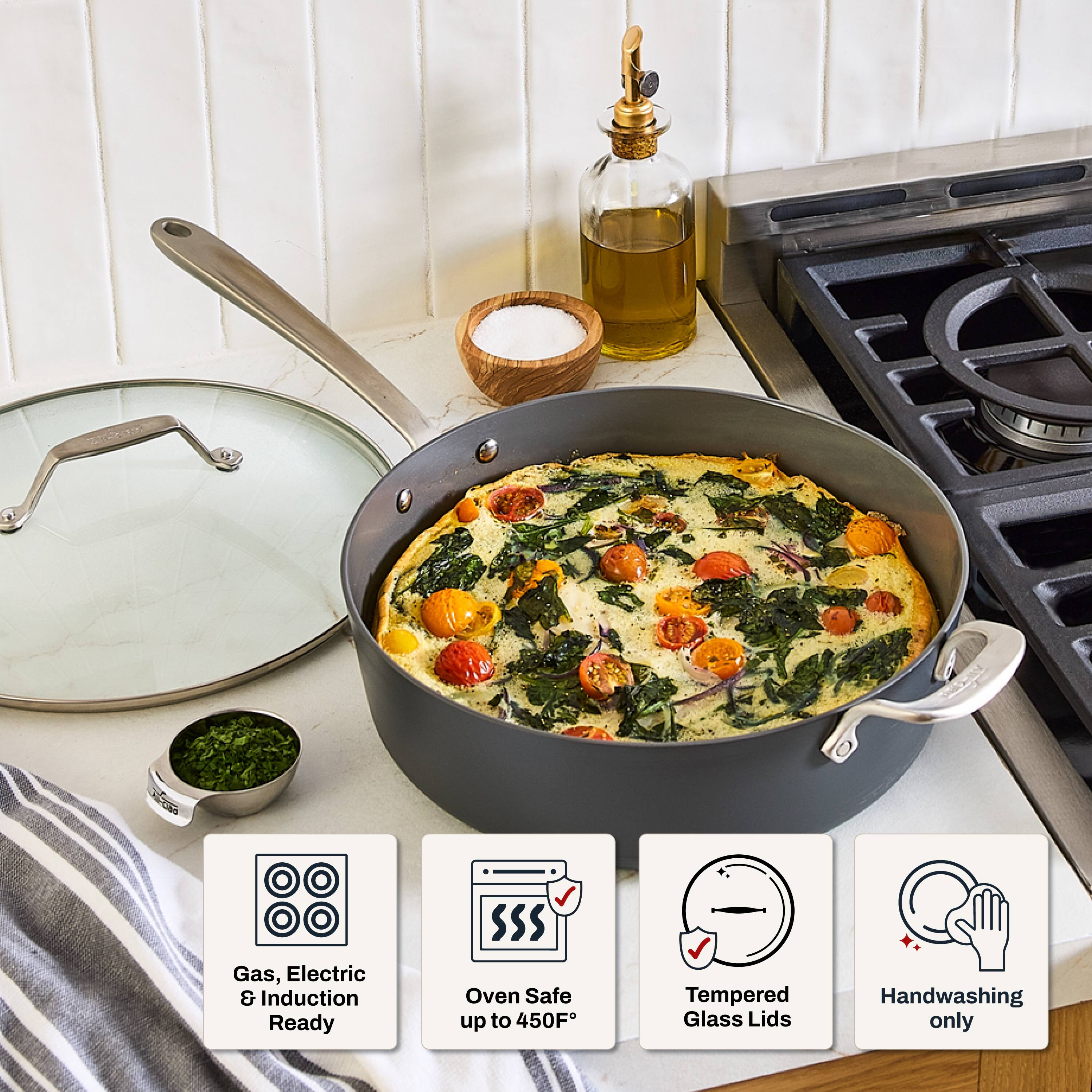 Gas, Electric & Induction Ready  
Oven Safe up to 450°F  
Tempered Glass Lids  
Handwashing only