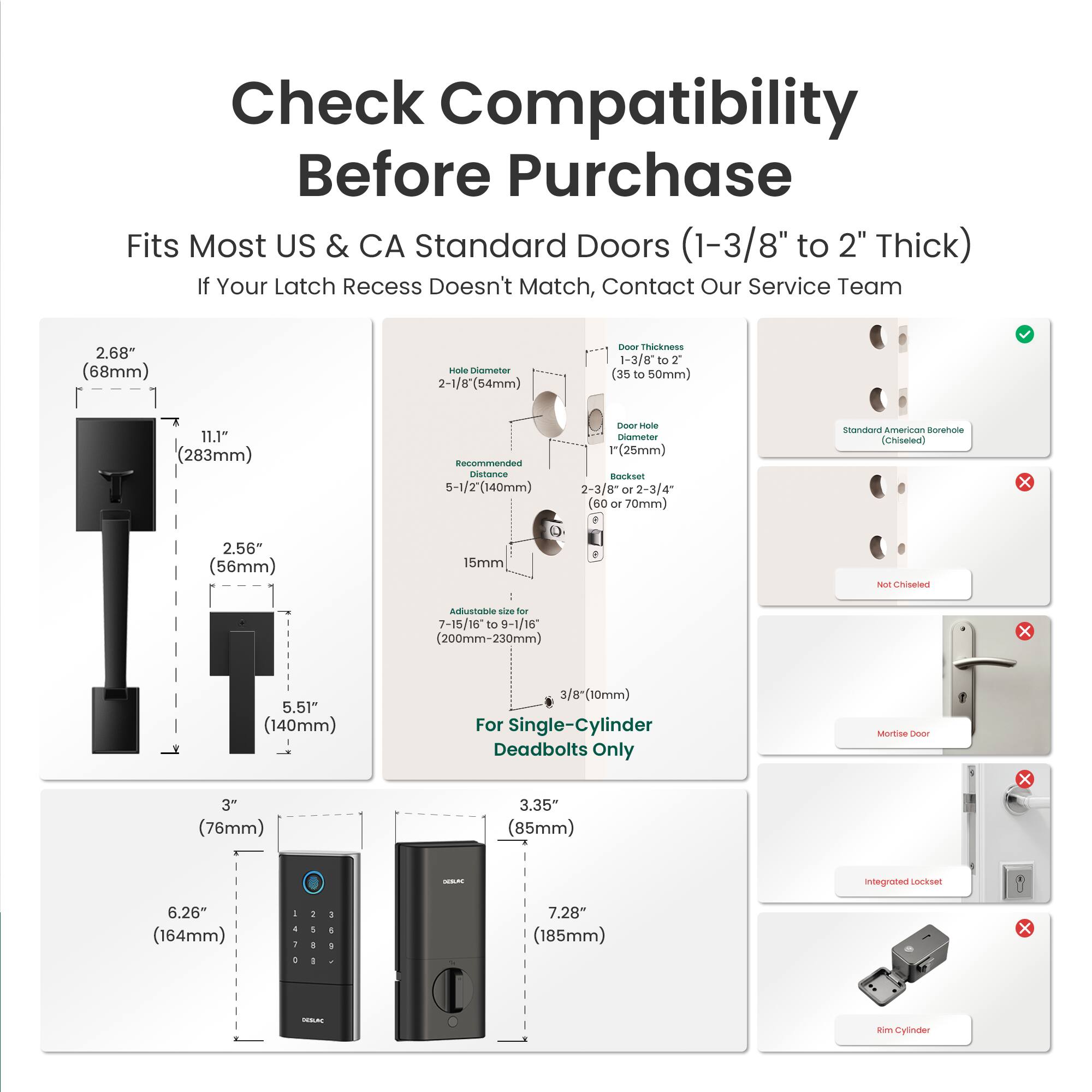 Check Compatibility Before Purchase

Fits Most US & CA Standard Doors (1-3/8" to 2" Thick)

If Your Latch Recess Doesn't Match, Contact Our Service Team

- 2.68" (68mm) Shaft Diameter
- 2-1/8" (54mm) TROS4 Thickness
- 1-3/8 to 2" (35 to 50mm) Door Thickness
- 11.1" (283mm) Recommended Distance
- 5-1/2" (140mm) Hole Diameter
- 1" (25mm) Backset
- 2-3/8" (60mm) or 2-3/4" (70mm) Standard American Borehole (Chiseled)
- 2.56" (56mm) D
- Adjustable size for 7-15/16" to 9-1/16" (200mm-230mm)
- 5.51" (140mm) Height
- 3/8" (10mm) For Single-Cylinder Dead