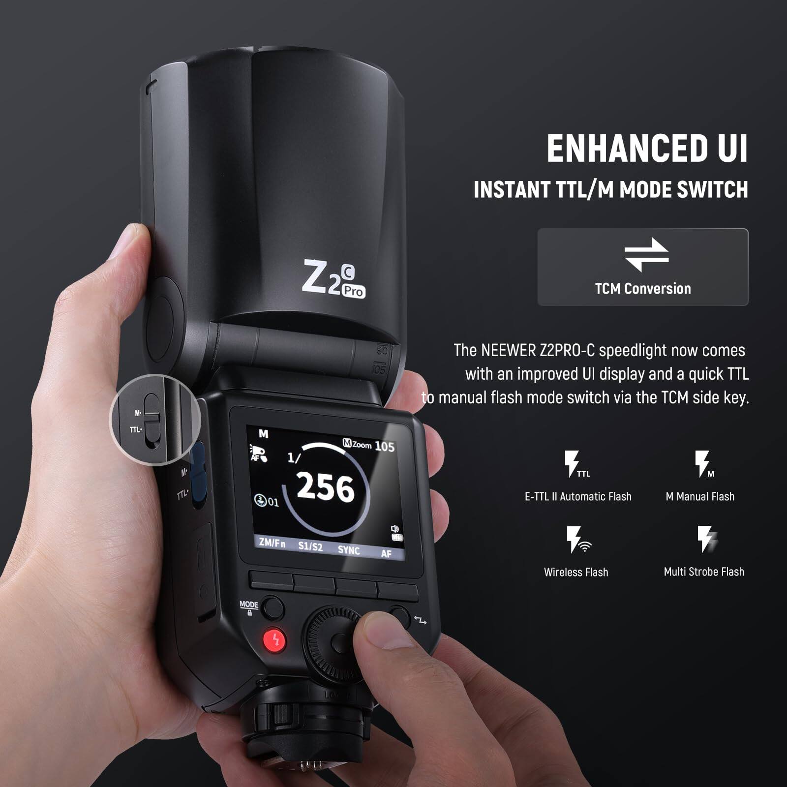 ENHANCED UI  
INSTANT TTL/M MODE SWITCH  

Z2 Pro  
TCM Conversion  

The NEEWER Z2PRO-C speedlight now comes with an improved UI display and a quick TTL to manual flash mode switch via the TCM side key.  

- E-TTL II Automatic Flash  
- M Manual Flash  
- Wireless Flash  
- Multi Strobe Flash  

MODE  
ZM/Fn  
S1/S2  
SYNC  
AF  
M  
1/01  
256  
V  
TTL  
M  
Zoom 105  
1/01  
256  
V  
TTL  
M  
M  
M