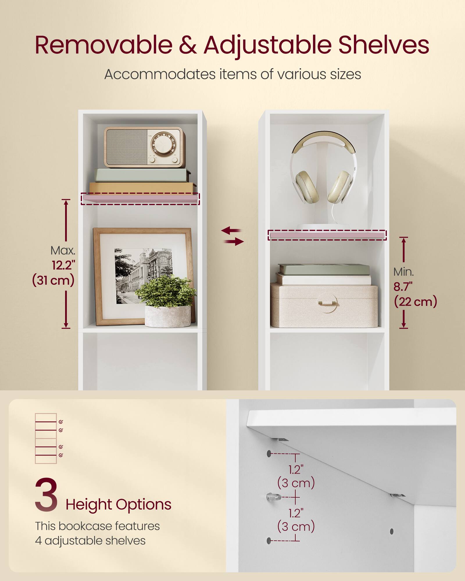 Removable & Adjustable Shelves  
Accommodates items of various sizes  

Max. 12.2" (31 cm)  
Min. 8.7" (22 cm)  

3 Height Options  
This bookcase features 4 adjustable shelves  
1.2" (3 cm)  
1.2" (3 cm)