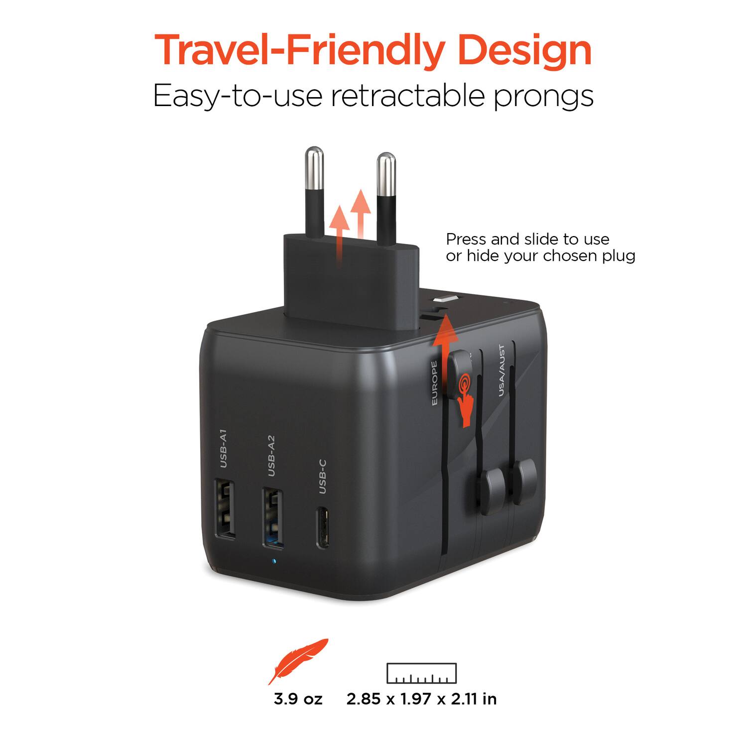 Travel-Friendly Design  
Easy-to-use retractable prongs  
Press and slide to use or hide your chosen plug  

USB-A1  
USB-A2  
USB-C  
EURO  
USA/AUST  

3.9 oz  
2.85 x 1.97 x 2.11 in