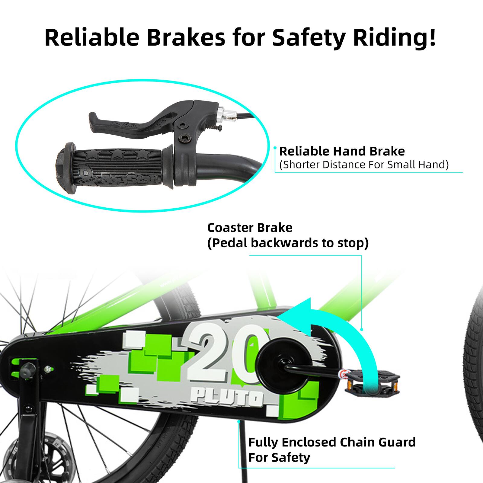 Reliable Brakes for Safety Riding!  
- Reliable Hand Brake (Shorter Distance For Small Hand)  
- Coaster Brake (Pedal backwards to stop)  
- 20 PLUTO Fully Enclosed Chain Guard For Safety