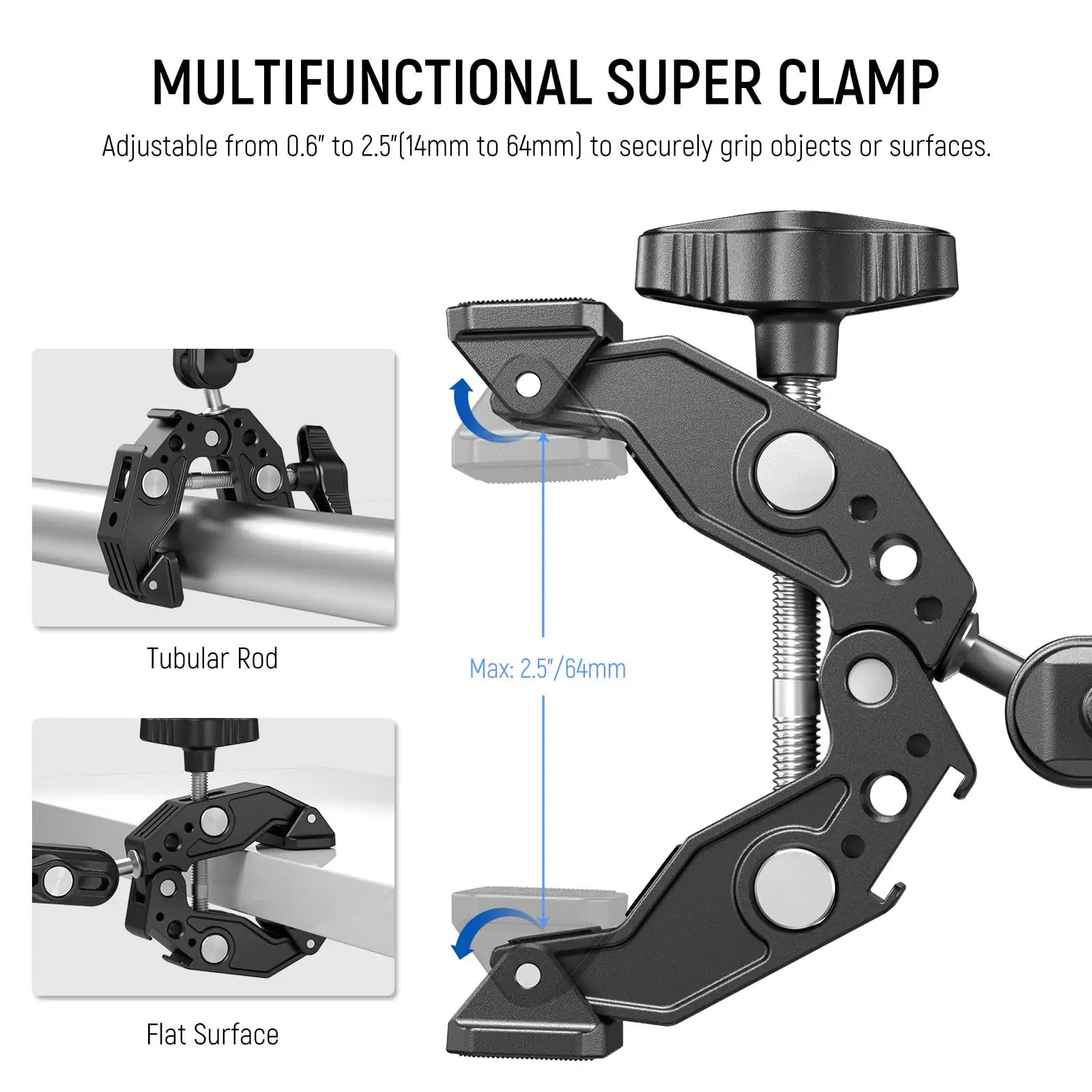 MULTIFUNCTIONAL SUPER CLAMP

Adjustable from 0.6" to 2.5" (14mm to 64mm) to securely grip objects or surfaces.

Tubular Rod

Flat Surface

Max: 2.5"/64mm
