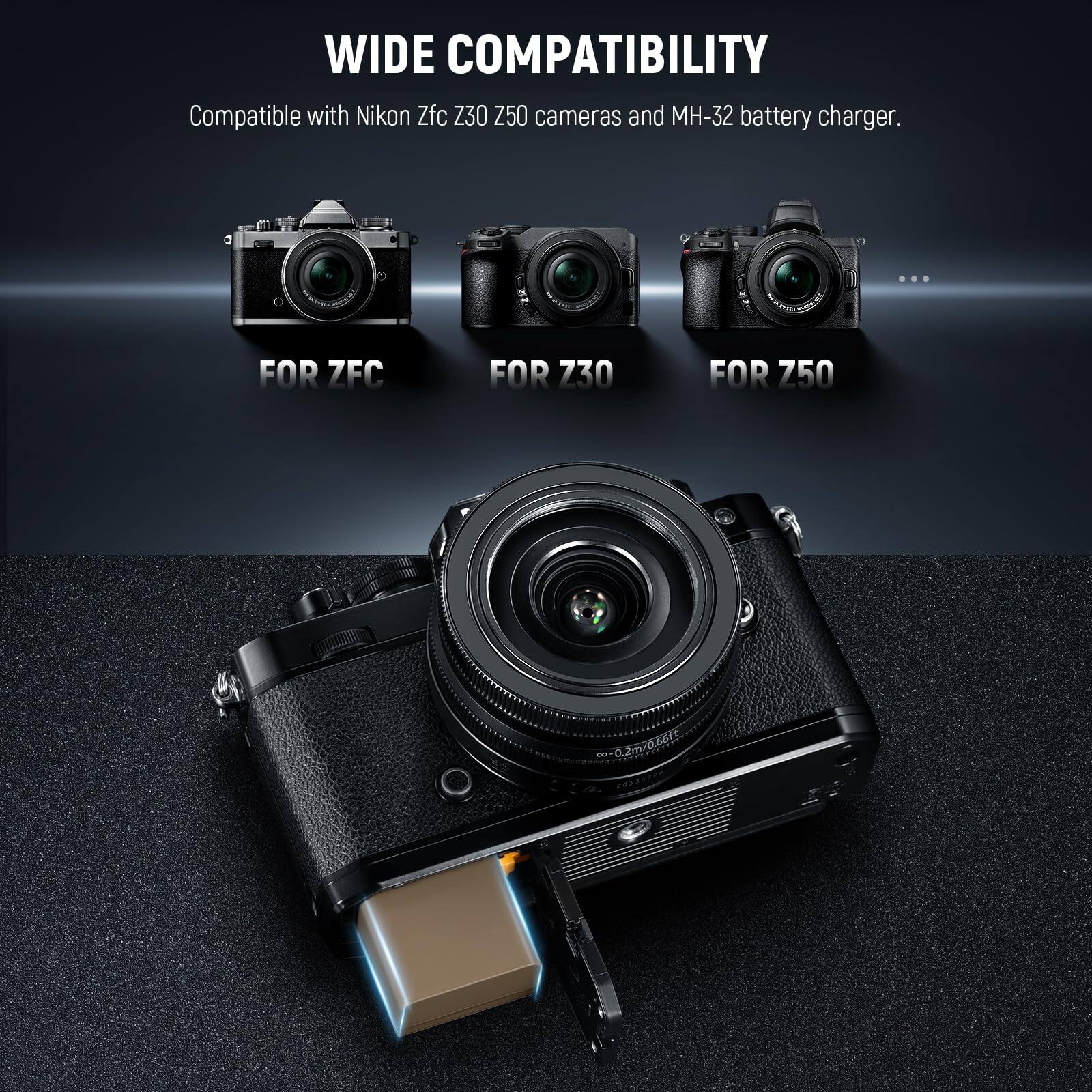 WIDE COMPATIBILITY  
Compatible with Nikon Zfc Z30 Z50 cameras and MH-32 battery charger.  

FOR ZFC  
FOR Z30  
FOR Z50