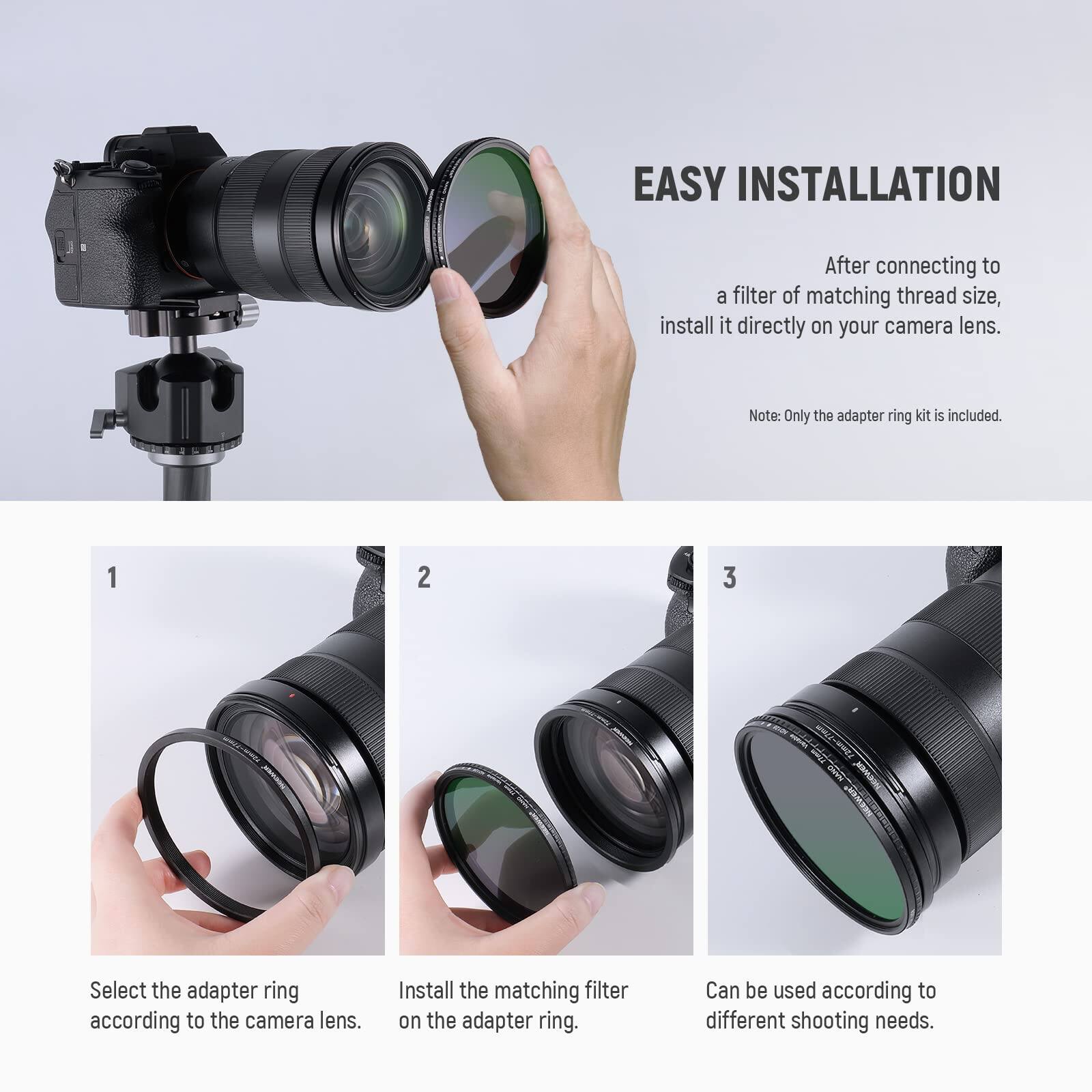 EASY INSTALLATION

After connecting to a filter of matching thread size, install it directly on your camera lens.

Note: Only the adapter ring kit is included.

1. Select the adapter ring according to the camera lens.
2. Install the matching filter on the adapter ring.
3. Can be used according to different shooting needs.