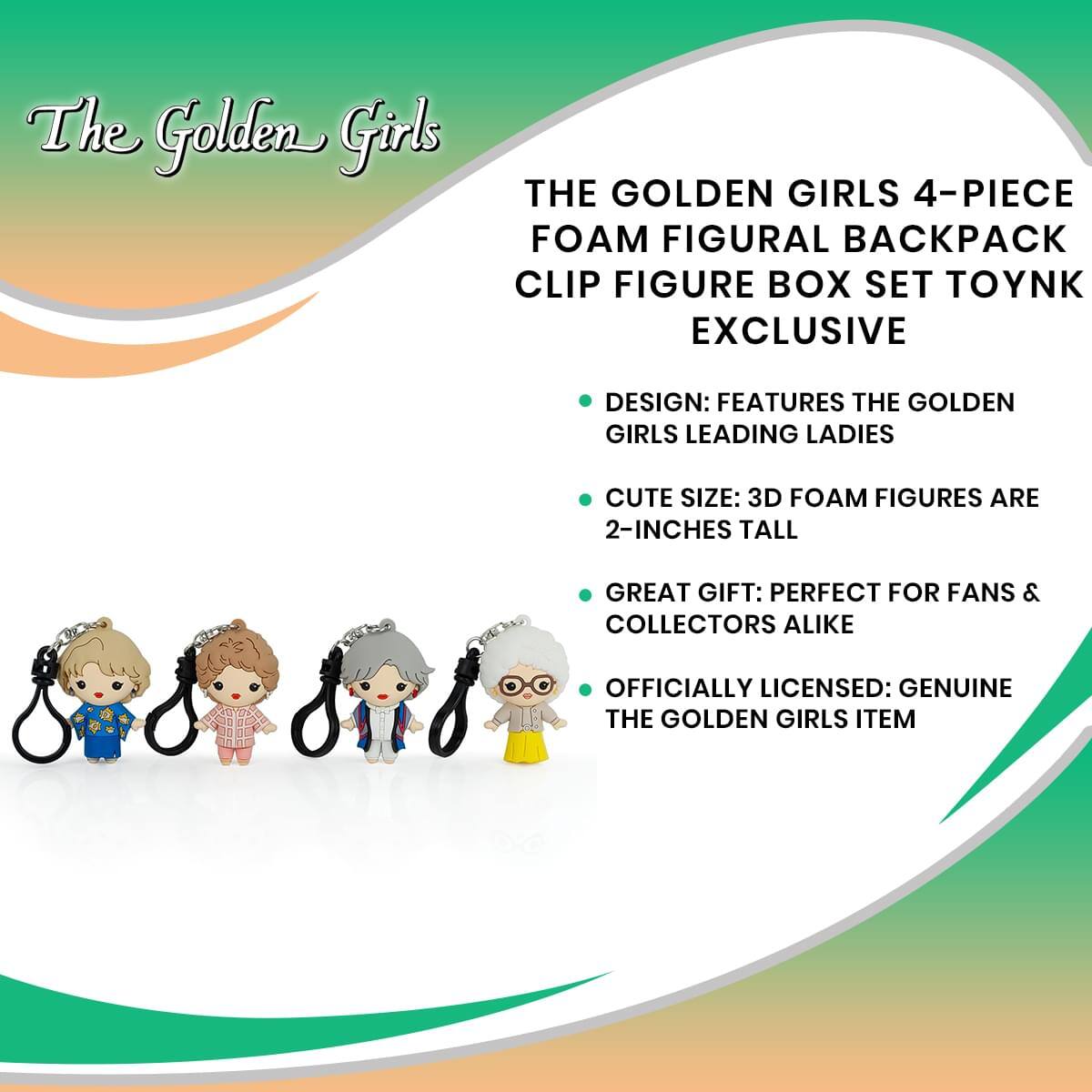 The Golden Girls

THE GOLDEN GIRLS 4-PIECE FOAM FIGURAL BACKPACK CLIP FIGURE BOX SET TOYNK EXCLUSIVE

- DESIGN: FEATURES THE GOLDEN GIRLS LEADING LADIES
- CUTE SIZE: 3D FOAM FIGURES ARE 2-INCHES TALL
- GREAT GIFT: PERFECT FOR FANS & COLLECTORS ALIKE
- OFFICIALLY LICENSED: GENUINE THE GOLDEN GIRLS ITEM