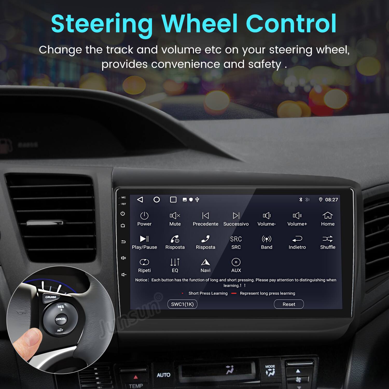 Steering Wheel Control  
Change the track and volume etc on your steering wheel, provides convenience and safety.  

- Power  
- Mute  
- Precedente  
- Successivo  
- Volume-  
- Volume+  
- Home  
- Play/Pause  
- Risposta  
- SRC  
- SRC  
- Band  
- Indietro  
- Shuffle  
- Ripeti  
- EQ  
- Navi  
- AUX  

Notice: Each button has the function of long and short pressing. Please pay attention to distinguishing when learning!  
- Short Press Learning  
- Represent long press learning  

SWC1(1K)  
Reset  
Junsun  
MODE  
AUTO  
TEMP