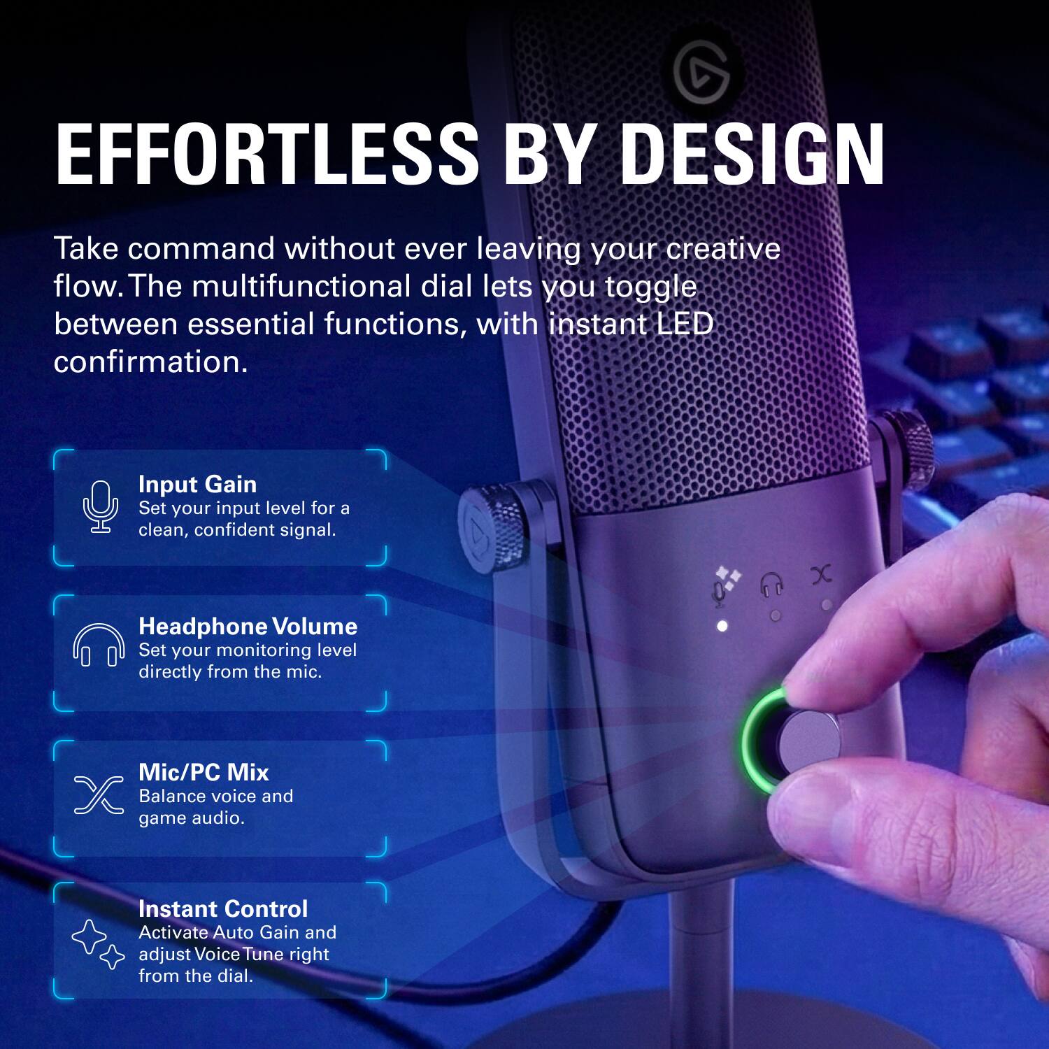 EFFORTLESS BY DESIGN

Take command without ever leaving your creative flow. The multifunctional dial lets you toggle between essential functions, with instant LED confirmation.

- Input Gain
  Set your input level for a clean, confident signal.

- Headphone Volume
  Set your monitoring level directly from the mic.

- Mic/PC Mix
  Balance voice and game audio.

- Instant Control
  Activate Auto Gain and adjust Voice Tune right from the dial.