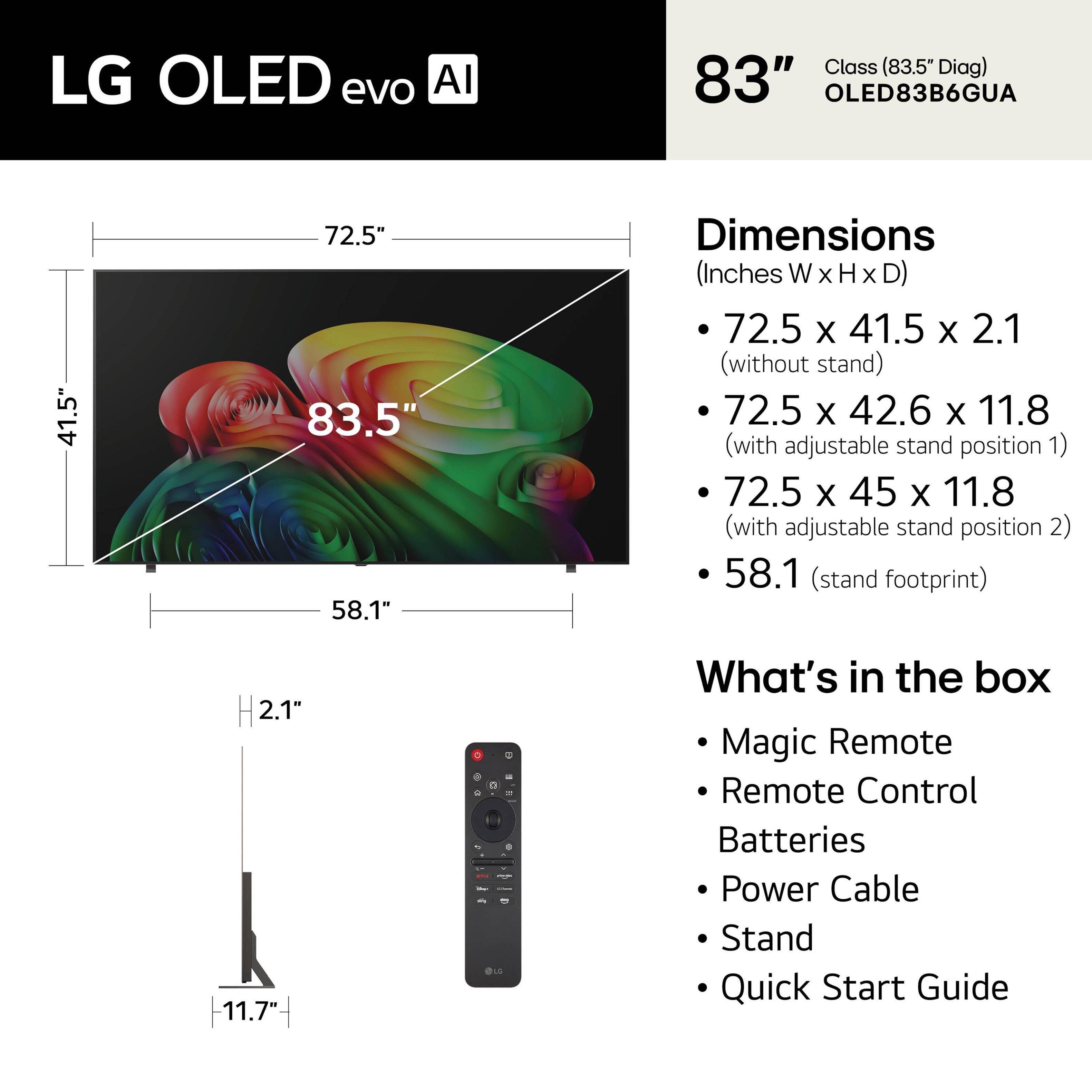 LG OLED evo AI  
Class (83.5" Diag)  
83" OLED83B6GUA  

Dimensions (Inches W x H x D)  
- 72.5 x 41.5 x 2.1 (without stand)  
- 72.5 x 42.6 x 11.8 (with adjustable stand position 1)  
- 72.5 x 45 x 11.8 (with adjustable stand position 2)  
- 58.1 (stand footprint)  

What's in the box  
- Magic Remote  
- Remote Control  
- Batteries  
- Power Cable  
- Stand  
- Quick Start Guide