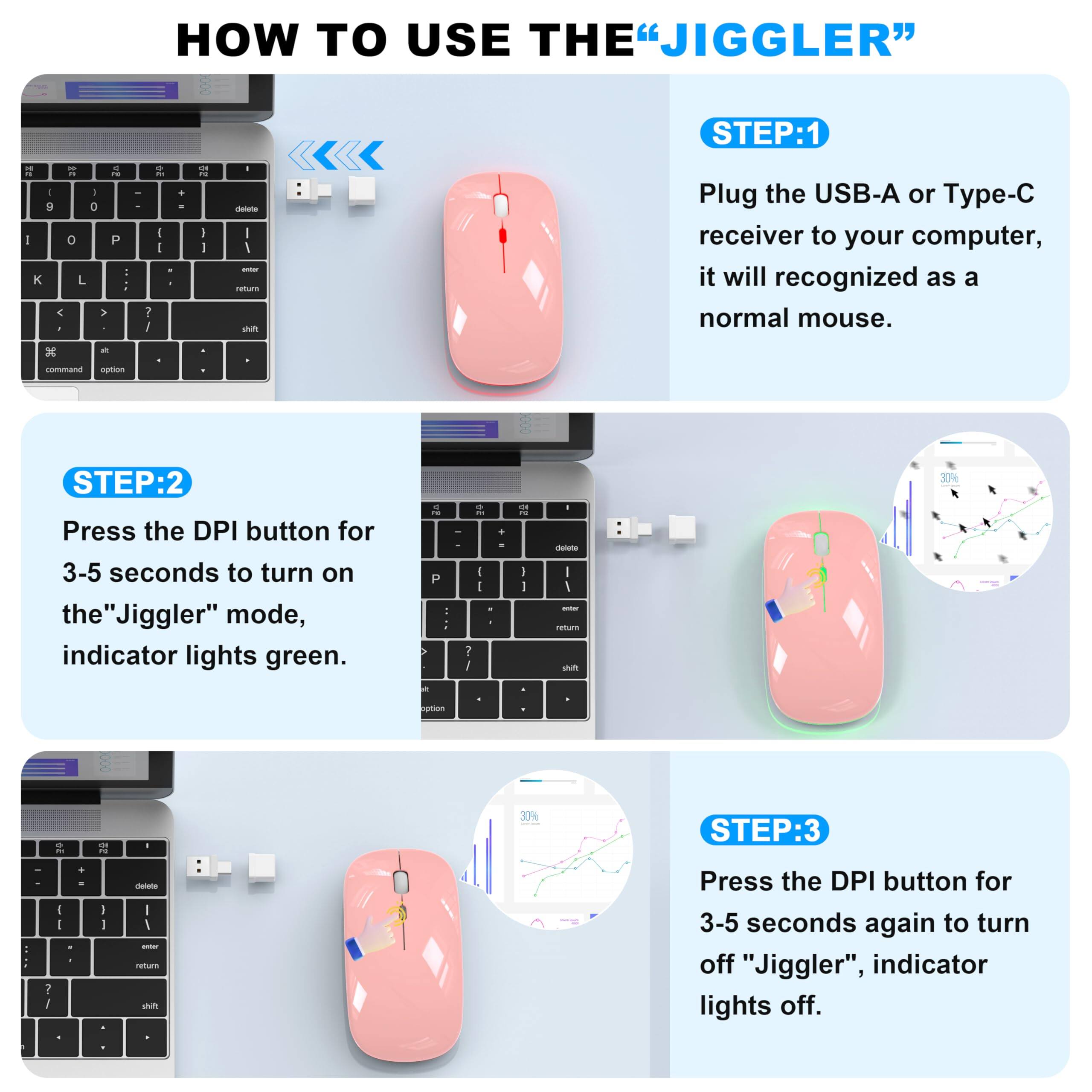 **HOW TO USE THE "JIGGLER"**

**STEP 1:**
Plug the USB-A or Type-C receiver to your computer, it will be recognized as a normal mouse.

**STEP 2:**
Press the DPI button for 3-5 seconds to turn on the "Jiggler" mode, indicator lights green.

**STEP 3:**
Press the DPI button for 3-5 seconds again to turn off "Jiggler", indicator lights off.