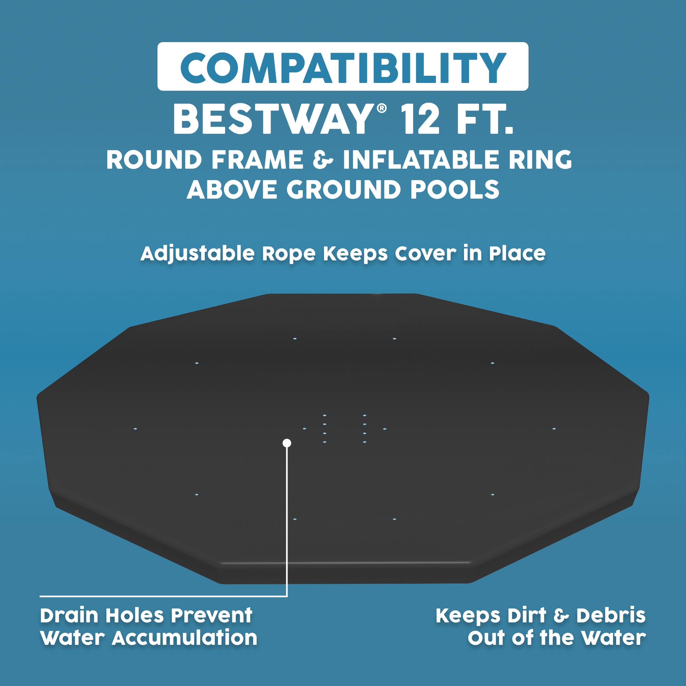 COMPATIBILITY  
BESTWAY® 12 FT.  
ROUND FRAME & INFLATABLE RING ABOVE GROUND POOLS  

- Adjustable Rope Keeps Cover in Place  
- Drain Holes Prevent Water Accumulation  
- Keeps Dirt & Debris Out of the Water