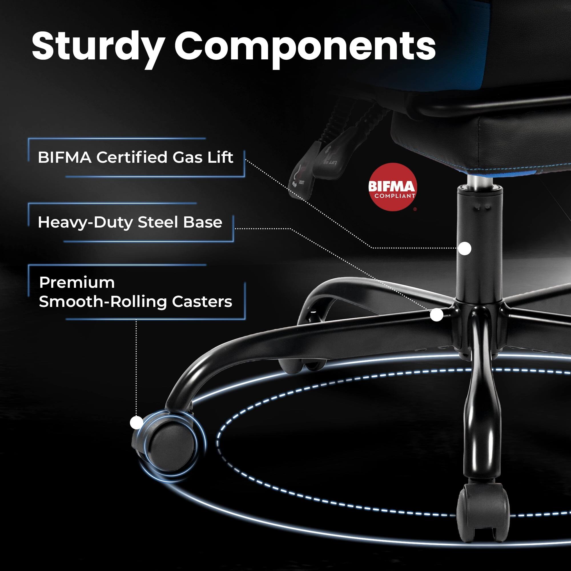 Sturdy Components  
- BIFMA Certified Gas Lift  
- Heavy-Duty Steel Base  
- Premium Smooth-Rolling Casters  
BIFMA COMPLIANT