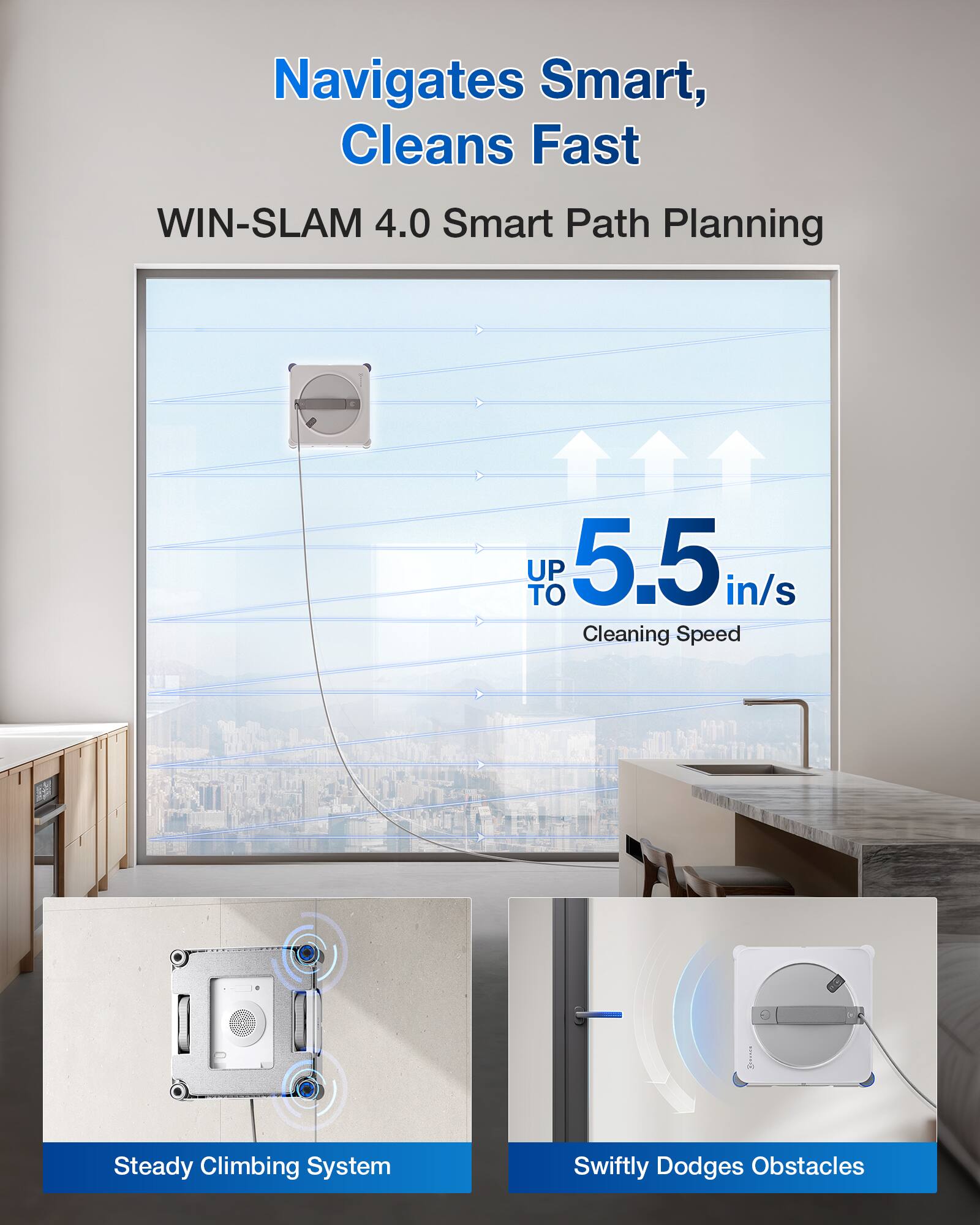 Navigates Smart, Cleans Fast  
WIN-SLAM 4.0 Smart Path Planning  
UP TO 5.5 in/s Cleaning Speed  
Steady Climbing System  
Swiftly Dodges Obstacles