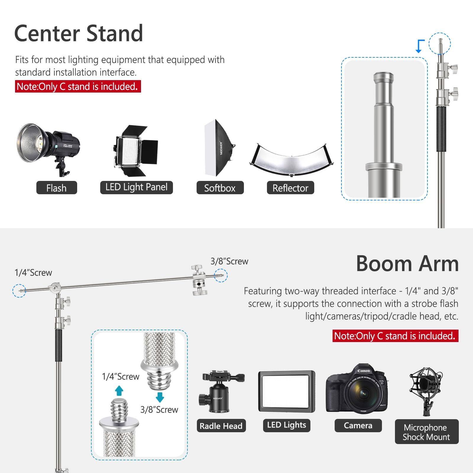 Center Stand

Fits for most lighting equipment that equipped with standard installation interface.
Note: Only C stand is included.

- Flash
- LED Light Panel
- Softbox
- Reflector

Boom Arm

Featuring two-way threaded interface - 1/4" and 3/8" screw, it supports the connection with a strobe flash light/cameras/tripod/cradle head, etc.
Note: Only C stand is included.

- 1/4" Screw
- 3/8" Screw
- Radle Head
- LED Lights
- Camera
- Microphone Shock Mount