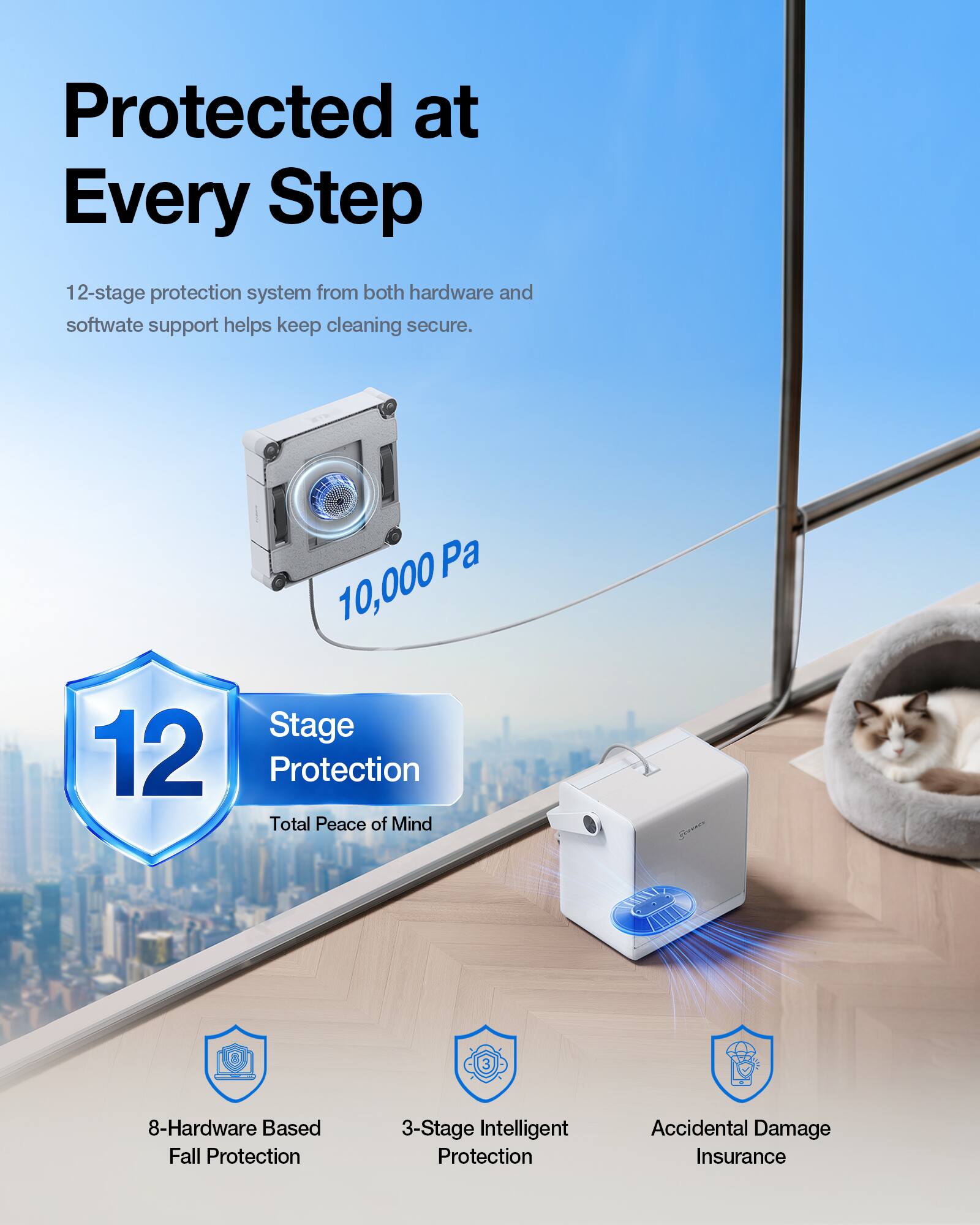 Protected at Every Step

12-stage protection system from both hardware and software support helps keep cleaning secure.

10,000 Pa

12 Stage Protection
Total Peace of Mind

8-Hardware Based Fall Protection
3-Stage Intelligent Protection
Accidental Damage Insurance