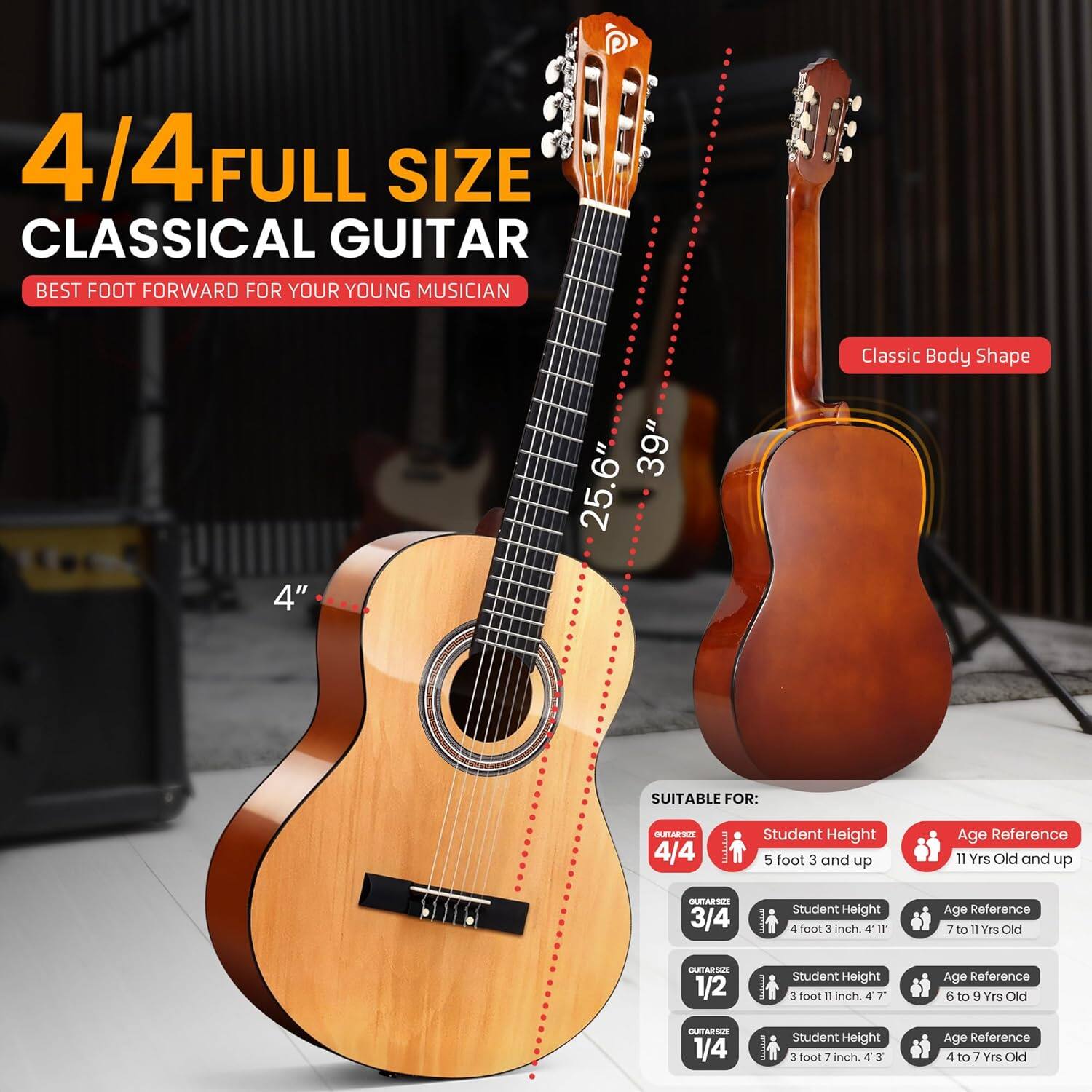 4/4 FULL SIZE CLASSICAL GUITAR  
BEST FOOT FORWARD FOR YOUR YOUNG MUSICIAN  

Classic Body Shape  
4" 39" 25.6"  

SUITABLE FOR:  

4/4  
Student Height: 5 foot 3 and up  
Age Reference: 11 Yrs Old and up  

3/4  
Student Height: 4 foot 3 inch  
Age Reference: 7 to 11 Yrs Old  

1/2  
Student Height: 3 foot 11 inch  
Age Reference: 6 to 9 Yrs Old  

1/4  
Student Height: 3 foot 7 inch  
Age Reference: 4 to 7 Yrs Old