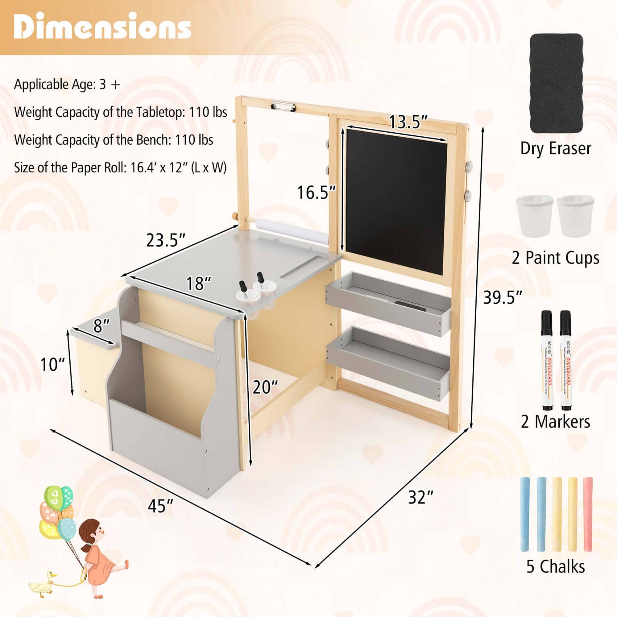 Dimensions: Applicable Age: 3+, Weight Capacity of the Tabletop: 110 lbs, Weight Capacity of the Bench: 110 lbs, Size of the Paper Roll: 16.4 X 12" (L X W), 16.5" 1.3.5", Dry Eraser: 10" 8", 23.5" 18", 20" 20", 2 Paint Cups: 39.5", 2 Markers: 45" 32", 5 Chalks: 45" 32".