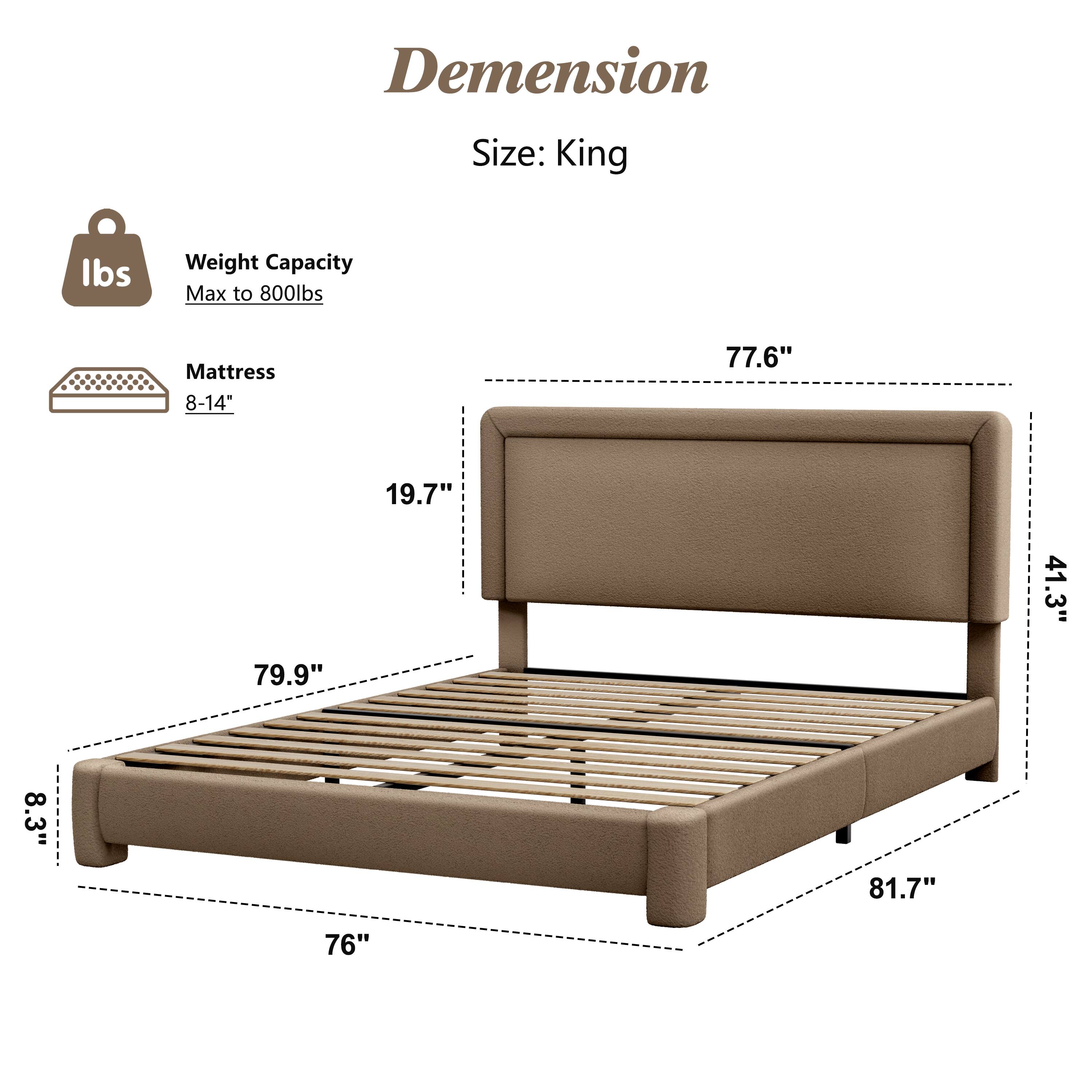 Dimension  
Size: King  

Weight Capacity: Max to 800lbs  

Mattress: 8-14"  

Dimensions:  
- 77.6"  
- 19.7"  
- 79.9"  
- 41.3"  
- 8.3"  
- 81.7"  
- 76"