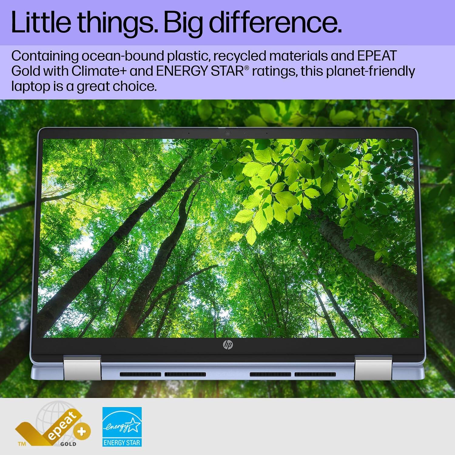 Little things. Big difference.  
Containing ocean-bound plastic, recycled materials and EPEAT Gold with Climate+ and ENERGY STAR® ratings, this planet-friendly laptop is a great choice.  
hp  
TM  
epeat + GOLD  
ENERGY STAR