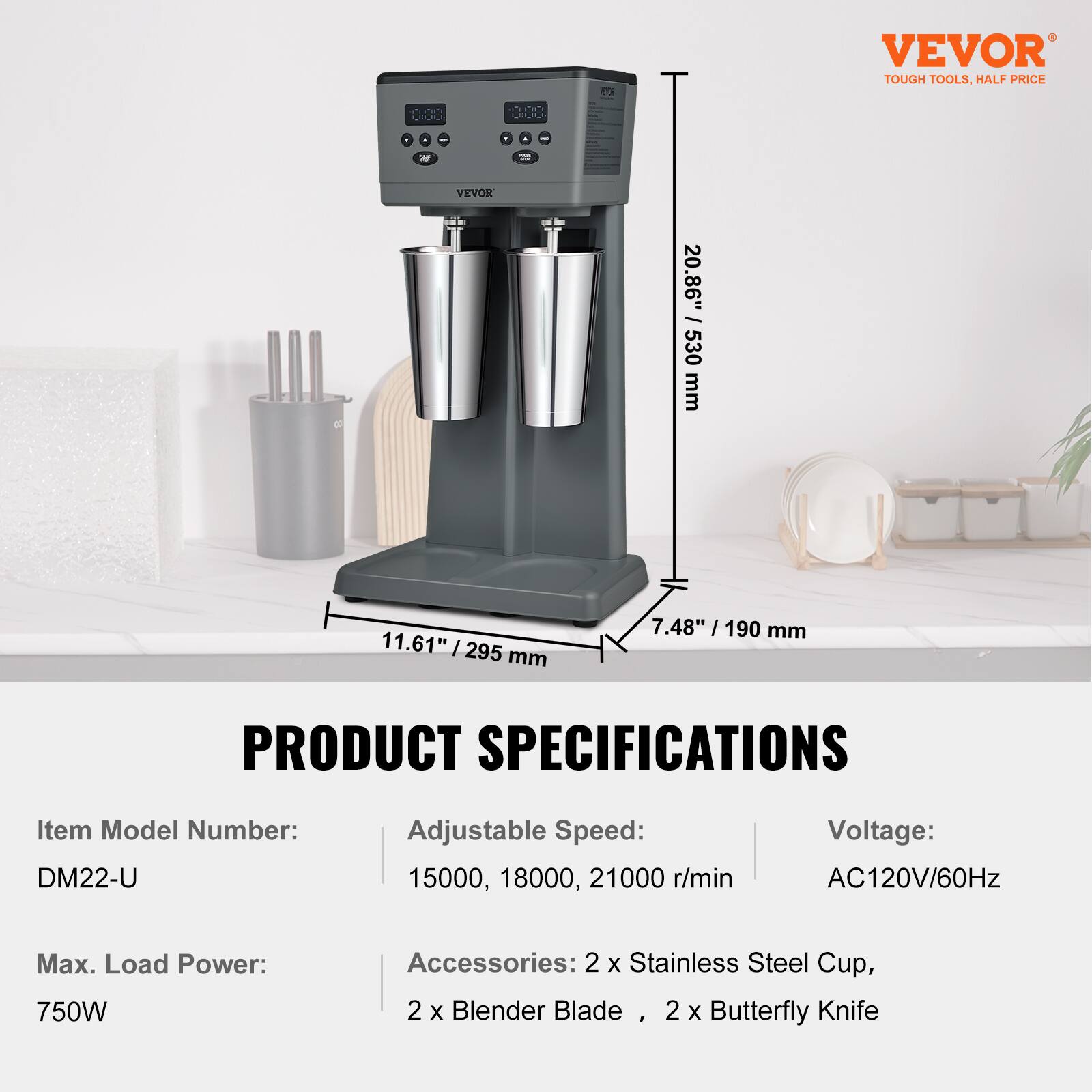 VEVOR  
TOUGH TOOLS, HALF PRICE  

PRODUCT SPECIFICATIONS  
Item Model Number: DM22-U  
Adjustable Speed: 15000, 18000, 21000 r/min  
Voltage: AC120V/60Hz  
Max. Load Power: 750W  
Accessories: 2 x Stainless Steel Cup, 2 x Blender Blade, 2 x Butterfly Knife  

Dimensions:  
20.86" / 530 mm  
11.61" / 295 mm  
7.48" / 190 mm