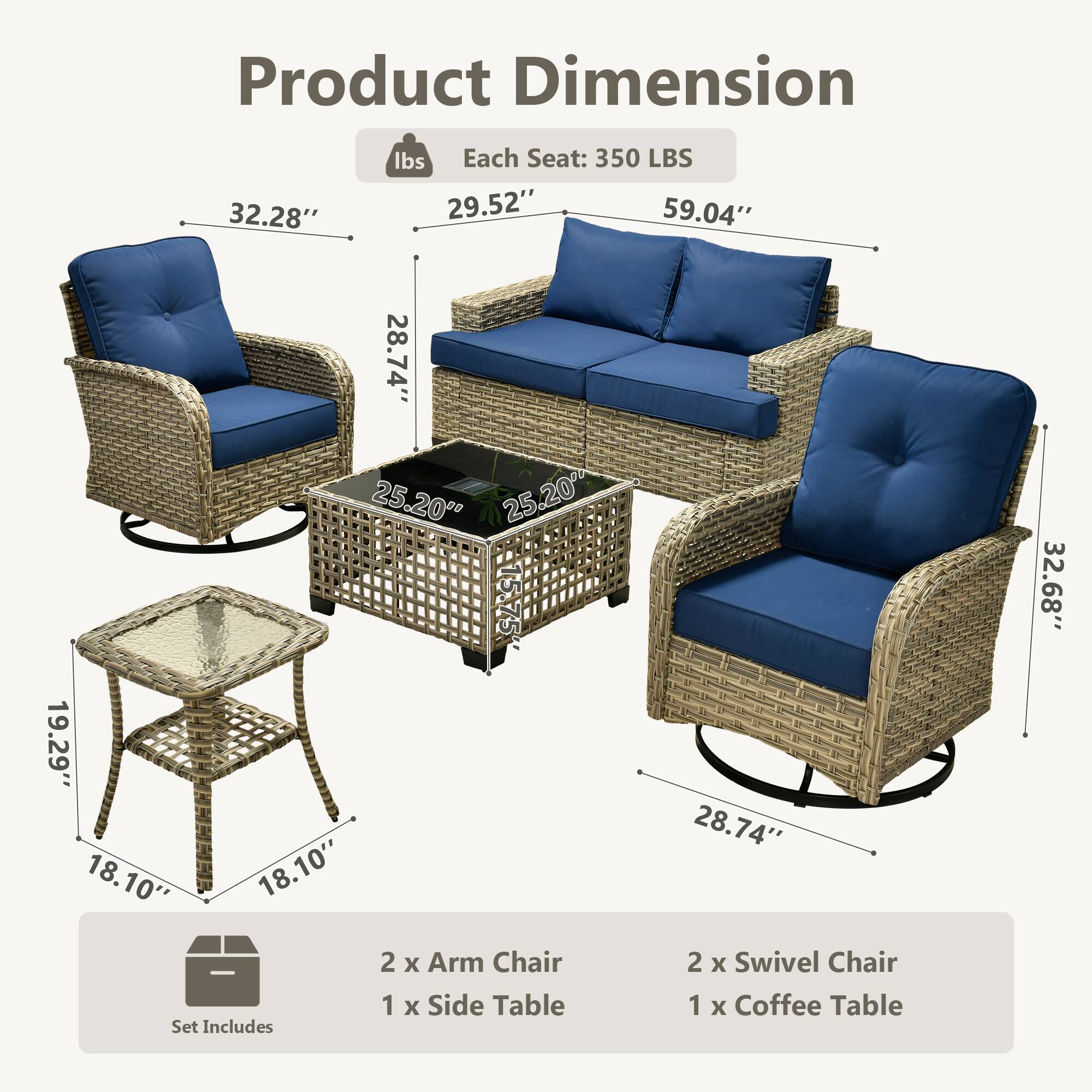 Product Dimension  
Each Seat: 350 LBS  

- Arm Chair: 32.28" x 29.52" x 28.74"  
- Swivel Chair: 32.68" x 28.74" x 25.20"  
- Sofa: 59.04" x 25.20" x 25.20"  
- Coffee Table: 19.29" x 18.10" x 18.10"  
- Side Table: 18.10" x 18.10"  

Set Includes:  
- 2 x Arm Chair  
- 2 x Swivel Chair  
- 1 x Coffee Table  
- 1 x Side Table