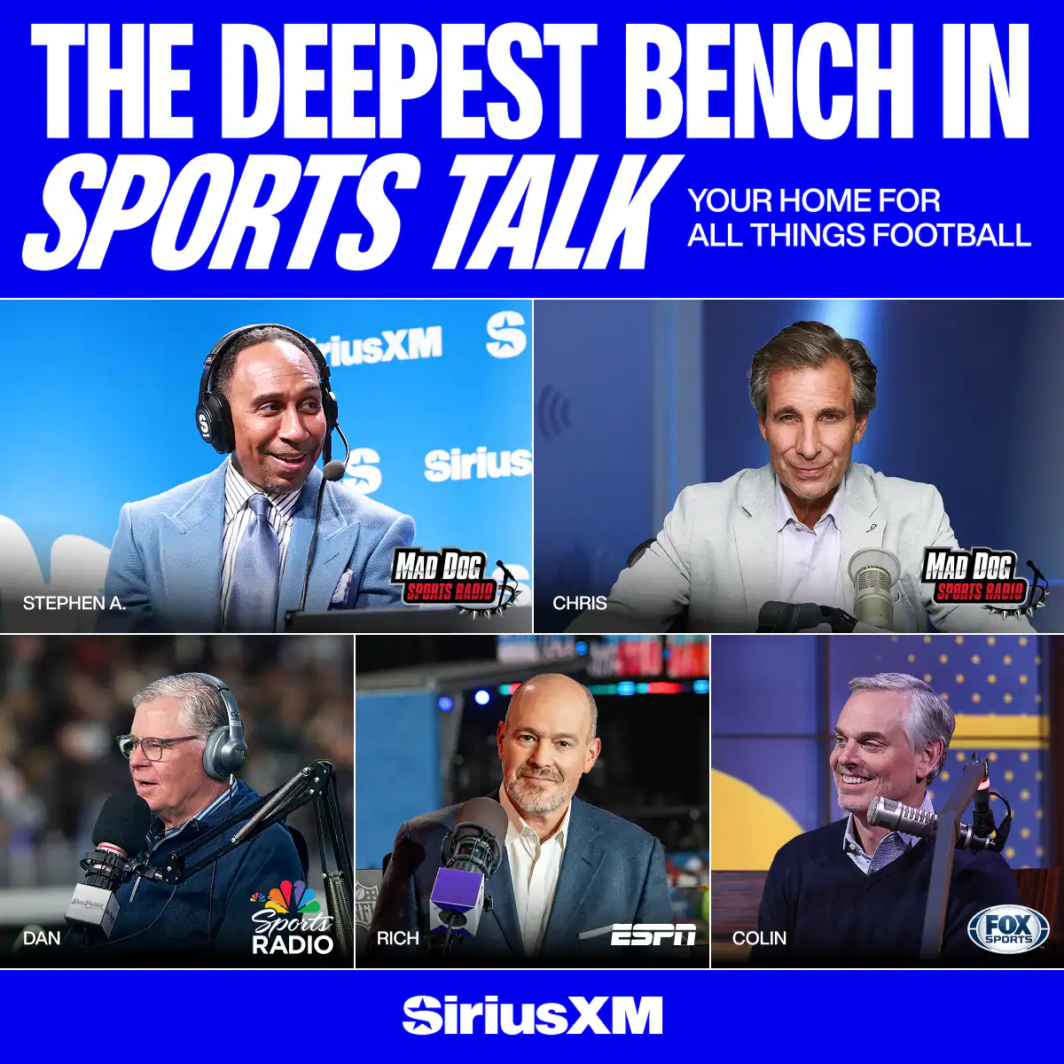 THE DEEPEST BENCH IN SPORTS TALK  
YOUR HOME FOR ALL THINGS FOOTBALL  

STEPHEN A.  
CHRIS  
DAN  
RICH  
COLIN  

MAD DOG SPORTS RADIO  
MAD DOG SPORTS RADIO  
ESPN  
FOX SPORTS  

SiriusXM