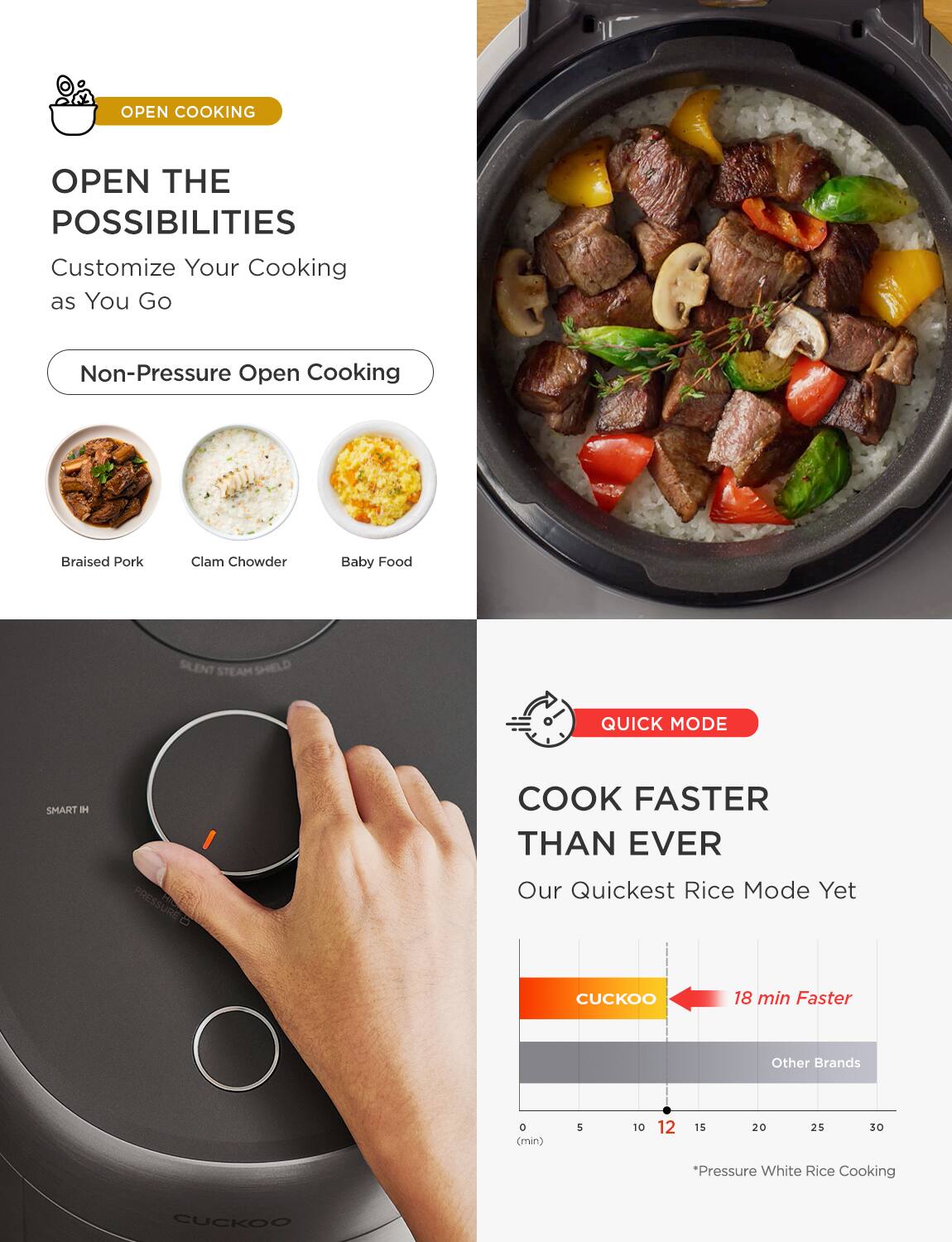 **OPEN COOKING**

**OPEN THE POSSIBILITIES**

Customize Your Cooking as You Go

- Non-Pressure Open Cooking

Braised Pork  
Clam Chowder  
Baby Food

**QUICK MODE**

**COOK FASTER THAN EVER**

Our Quickest Rice Mode Yet

- CUCKOO: 18 min Faster
- Other Brands

*Pressure White Rice Cooking