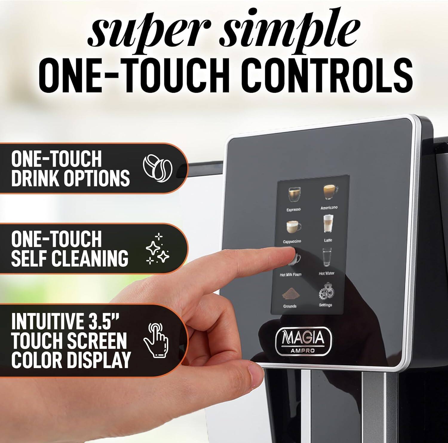 super simple ONE-TOUCH CONTROLS ONE-TOUCH DRINK OPTIONS Espresso Americano ONE-TOUCH SELF CLEANING Cappuccino Hot Milk Foam Latte Hot Water INTUITIVE 3.5" TOUCH SCREEN COLOR DISPLAY Grounds Settings MAGIA AMPRO