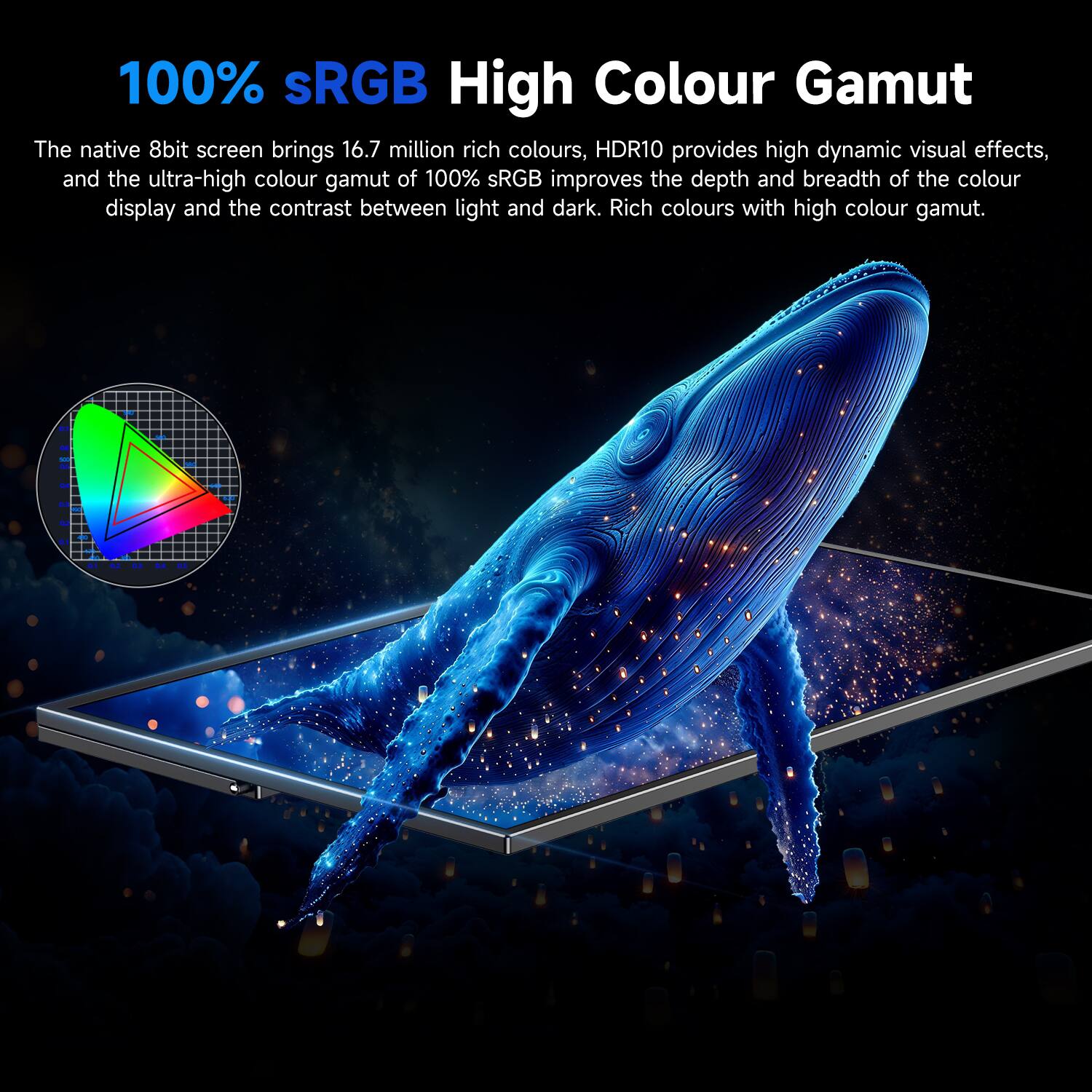 100% sRGB High Colour Gamut

The native 8bit screen brings 16.7 million rich colours, HDR10 provides high dynamic visual effects, and the ultra-high colour gamut of 100% sRGB improves the depth and breadth of the colour display and the contrast between light and dark. Rich colours with high colour gamut.