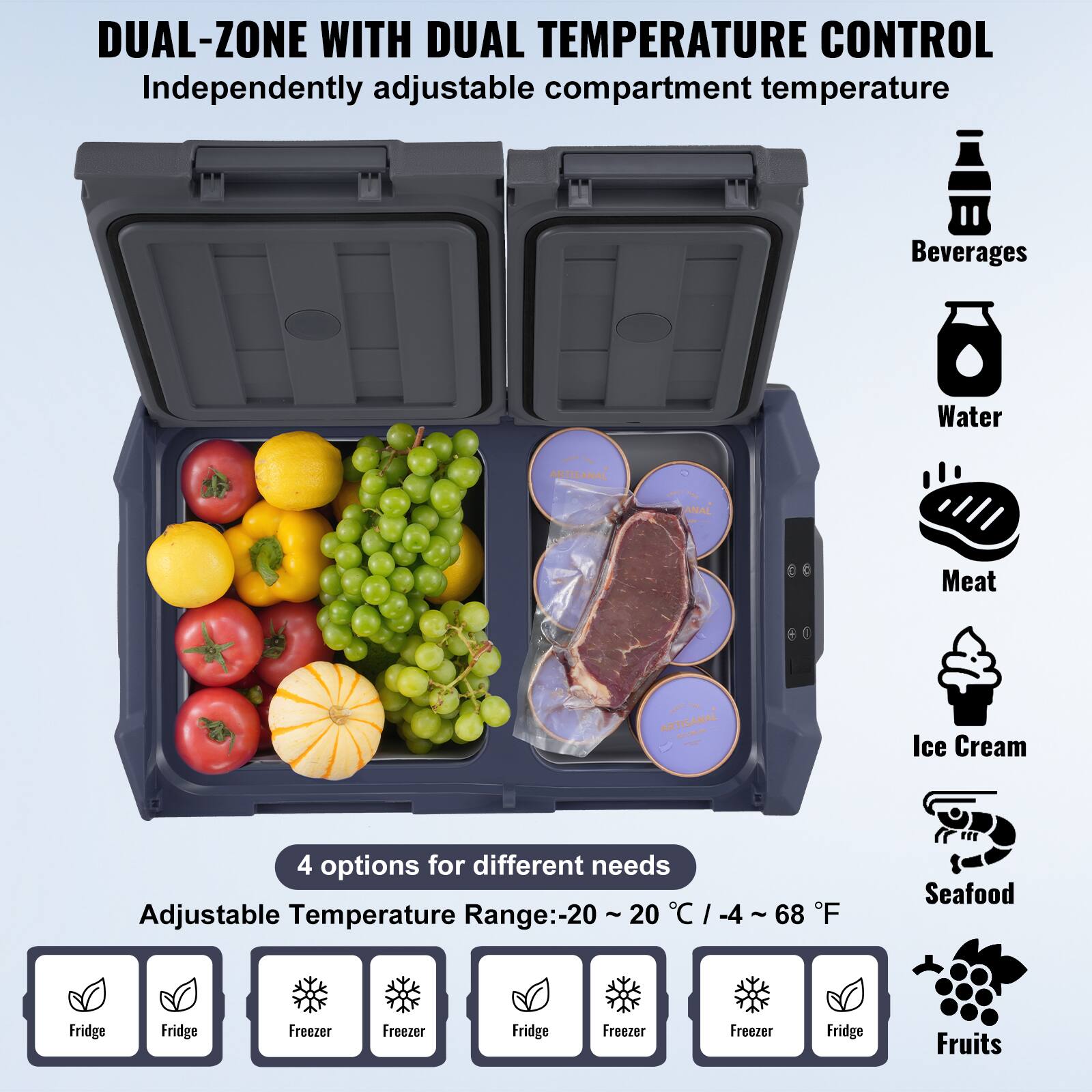 DUAL-ZONE WITH DUAL TEMPERATURE CONTROL Independently adjustable compartment temperature

Beverages
Water
Meat
Ice Cream
Seafood
Fruits

4 options for different needs
Adjustable Temperature Range:-20 ~ 20 °C / -4 ~ 68 °F

Fridge
Fridge
Freezer
Freezer
Freezer
Freezer
Fridge