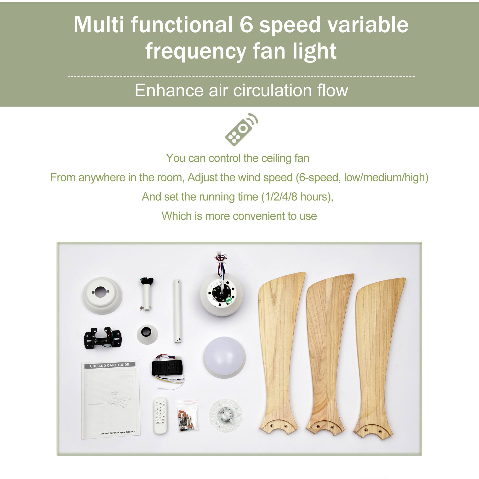 Multi functional 6 speed variable frequency fan light  
Enhance air circulation flow  

You can control the ceiling fan from anywhere in the room, adjust the wind speed (6-speed, low/medium/high), and set the running time (1/2/4/8 hours), which is more convenient to use  

USE AND CARE GUIDE