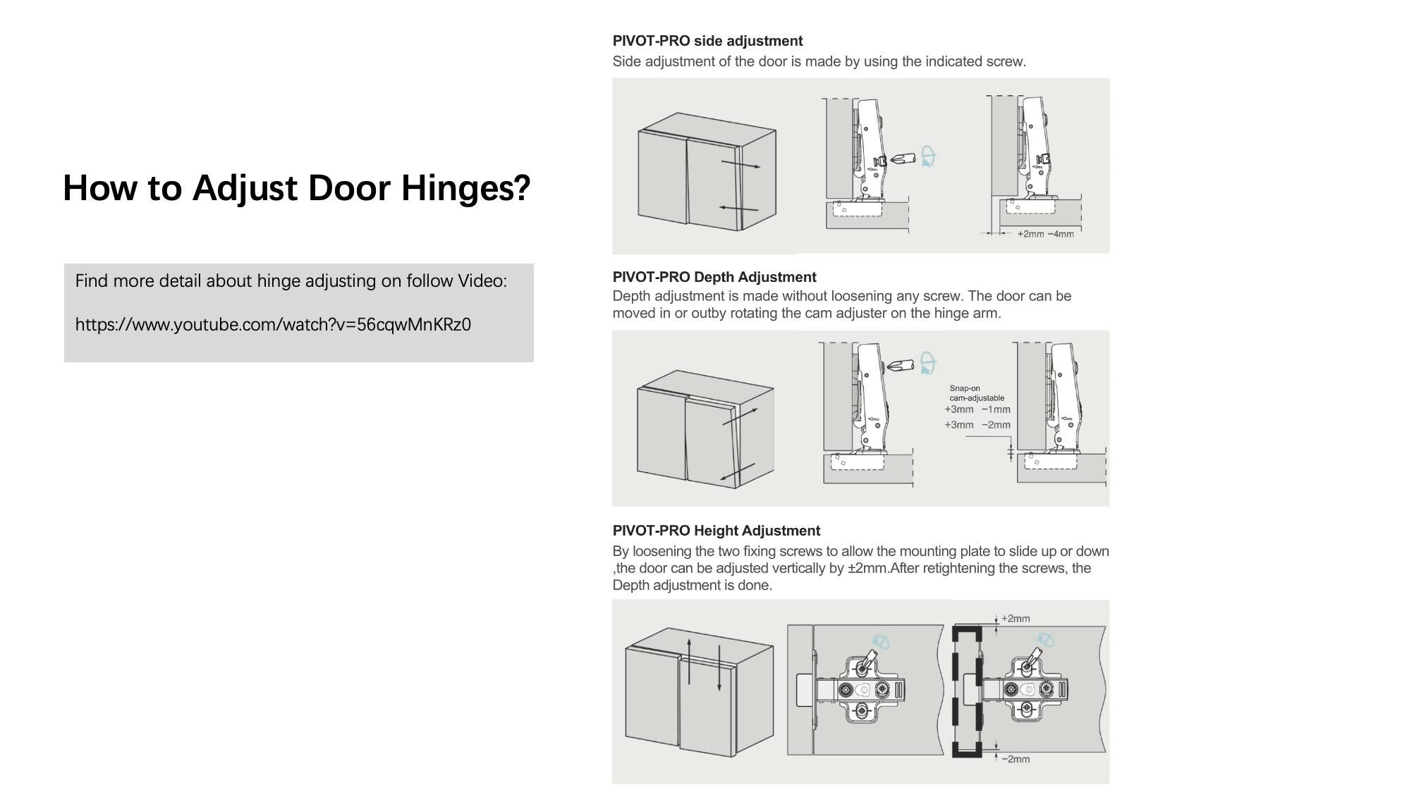 **How to Adjust Door Hinges?**

Find more detail about hinge adjusting on follow Video:  
[https://www.youtube.com/watch?v=56cqWmKRz0](https://www.youtube.com/watch?v=56cqWmKRz0)

---

**PIVOT-PRO Side Adjustment**  
Side adjustment of the door is made by using the indicated screw.  
- +2mm  
- 4mm  

---

**PIVOT-PRO Depth Adjustment**  
Depth adjustment is made without loosening any screw. The door can be moved in or out by rotating the cam adjuster on the hinge arm.  
- Snap-on com-adjustable  
  - +3mm  
  - 1mm  
  - +3mm  
  - -2mm  

---

**PIVOT-PRO Height Adjustment**  
By loosening the two fixing screws to allow the mounting plate to slide up or down, the door can be adjusted vertically by +2mm. After retightening the screws, the Depth adjustment is done.  
- +2mm  
- -2mm
